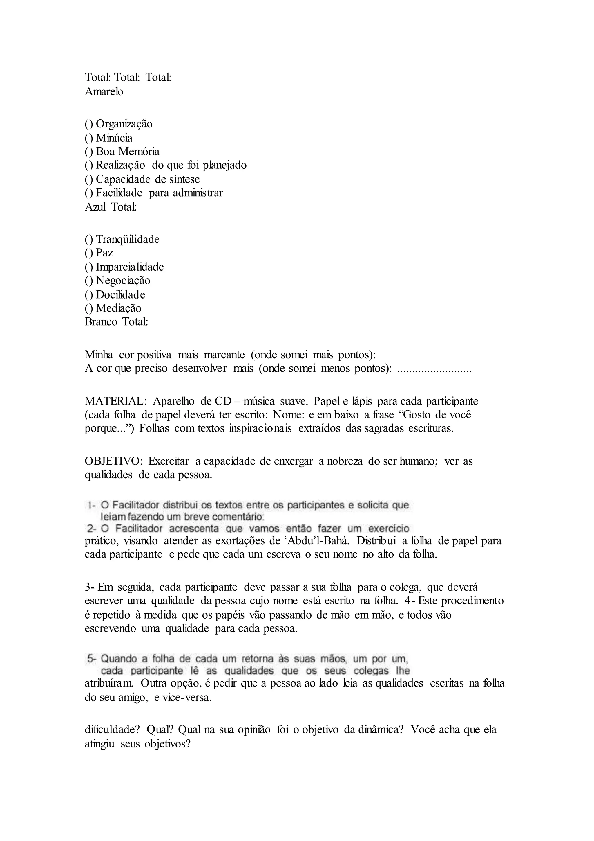 Total: Total: Total:
Amarelo
() Organização
() Minúcia
() Boa Memória
() Realização do que foi planejado
() Capacidade de síntese
() Facilidade para administrar
Azul Total:
() Tranqüilidade
() Paz
() Imparcialidade
() Negociação
() Docilidade
() Mediação
Branco Total:
Minha cor positiva mais marcante (onde somei mais pontos):
A cor que preciso desenvolver mais (onde somei menos pontos): .........................
MATERIAL: Aparelho de CD – música suave. Papel e lápis para cada participante
(cada folha de papel deverá ter escrito: Nome: e em baixo a frase “Gosto de você
porque...”) Folhas com textos inspiracionais extraídos das sagradas escrituras.
OBJETIVO: Exercitar a capacidade de enxergar a nobreza do ser humano; ver as
qualidades de cada pessoa.
prático, visando atender as exortações de ‘Abdu’l-Bahá. Distribui a folha de papel para
cada participante e pede que cada um escreva o seu nome no alto da folha.
3- Em seguida, cada participante deve passar a sua folha para o colega, que deverá
escrever uma qualidade da pessoa cujo nome está escrito na folha. 4- Este procedimento
é repetido à medida que os papéis vão passando de mão em mão, e todos vão
escrevendo uma qualidade para cada pessoa.
atribuíram. Outra opção, é pedir que a pessoa ao lado leia as qualidades escritas na folha
do seu amigo, e vice-versa.
dificuldade? Qual? Qual na sua opinião foi o objetivo da dinâmica? Você acha que ela
atingiu seus objetivos?
 