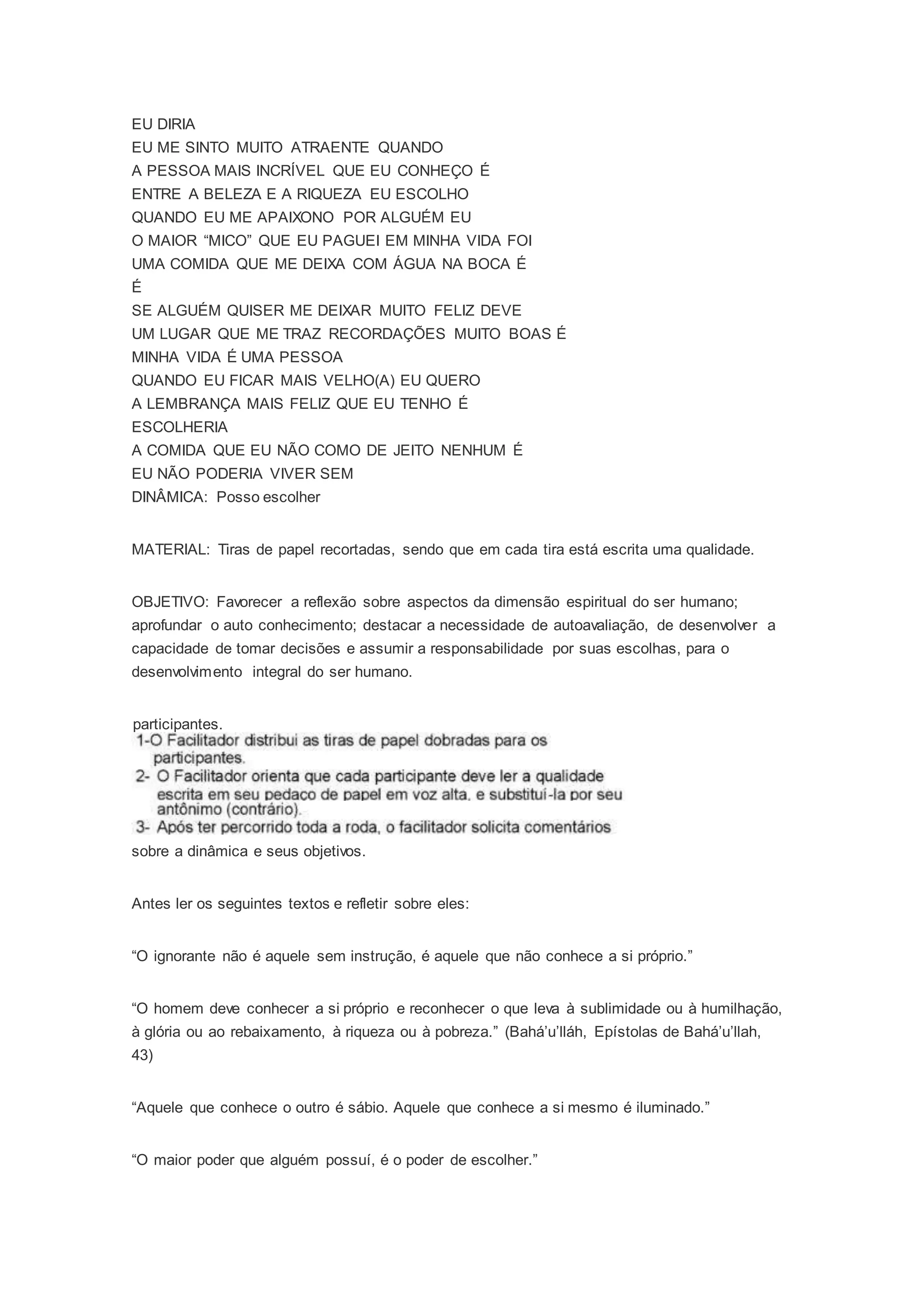 EU DIRIA
EU ME SINTO MUITO ATRAENTE QUANDO
A PESSOA MAIS INCRÍVEL QUE EU CONHEÇO É
ENTRE A BELEZA E A RIQUEZA EU ESCOLHO
QUANDO EU ME APAIXONO POR ALGUÉM EU
O MAIOR “MICO” QUE EU PAGUEI EM MINHA VIDA FOI
UMA COMIDA QUE ME DEIXA COM ÁGUA NA BOCA É
É
SE ALGUÉM QUISER ME DEIXAR MUITO FELIZ DEVE
UM LUGAR QUE ME TRAZ RECORDAÇÕES MUITO BOAS É
MINHA VIDA É UMA PESSOA
QUANDO EU FICAR MAIS VELHO(A) EU QUERO
A LEMBRANÇA MAIS FELIZ QUE EU TENHO É
ESCOLHERIA
A COMIDA QUE EU NÃO COMO DE JEITO NENHUM É
EU NÃO PODERIA VIVER SEM
DINÂMICA: Posso escolher
MATERIAL: Tiras de papel recortadas, sendo que em cada tira está escrita uma qualidade.
OBJETIVO: Favorecer a reflexão sobre aspectos da dimensão espiritual do ser humano;
aprofundar o auto conhecimento; destacar a necessidade de autoavaliação, de desenvolver a
capacidade de tomar decisões e assumir a responsabilidade por suas escolhas, para o
desenvolvimento integral do ser humano.
participantes.
sobre a dinâmica e seus objetivos.
Antes ler os seguintes textos e refletir sobre eles:
“O ignorante não é aquele sem instrução, é aquele que não conhece a si próprio.”
“O homem deve conhecer a si próprio e reconhecer o que leva à sublimidade ou à humilhação,
à glória ou ao rebaixamento, à riqueza ou à pobreza.” (Bahá’u’lláh, Epístolas de Bahá’u’llah,
43)
“Aquele que conhece o outro é sábio. Aquele que conhece a si mesmo é iluminado.”
“O maior poder que alguém possuí, é o poder de escolher.”
 
