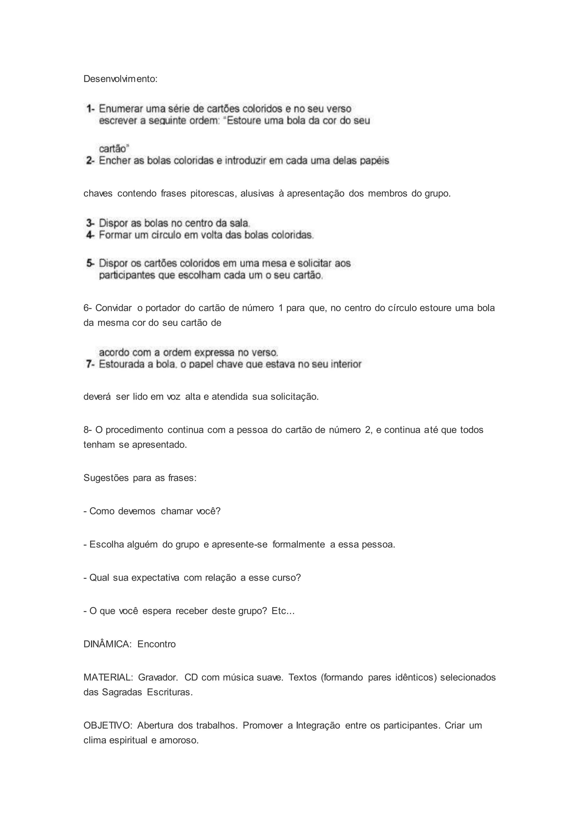 Desenvolvimento:
chaves contendo frases pitorescas, alusivas à apresentação dos membros do grupo.
6- Convidar o portador do cartão de número 1 para que, no centro do círculo estoure uma bola
da mesma cor do seu cartão de
deverá ser lido em voz alta e atendida sua solicitação.
8- O procedimento continua com a pessoa do cartão de número 2, e continua até que todos
tenham se apresentado.
Sugestões para as frases:
- Como devemos chamar você?
- Escolha alguém do grupo e apresente-se formalmente a essa pessoa.
- Qual sua expectativa com relação a esse curso?
- O que você espera receber deste grupo? Etc...
DINÂMICA: Encontro
MATERIAL: Gravador. CD com música suave. Textos (formando pares idênticos) selecionados
das Sagradas Escrituras.
OBJETIVO: Abertura dos trabalhos. Promover a Integração entre os participantes. Criar um
clima espiritual e amoroso.
 