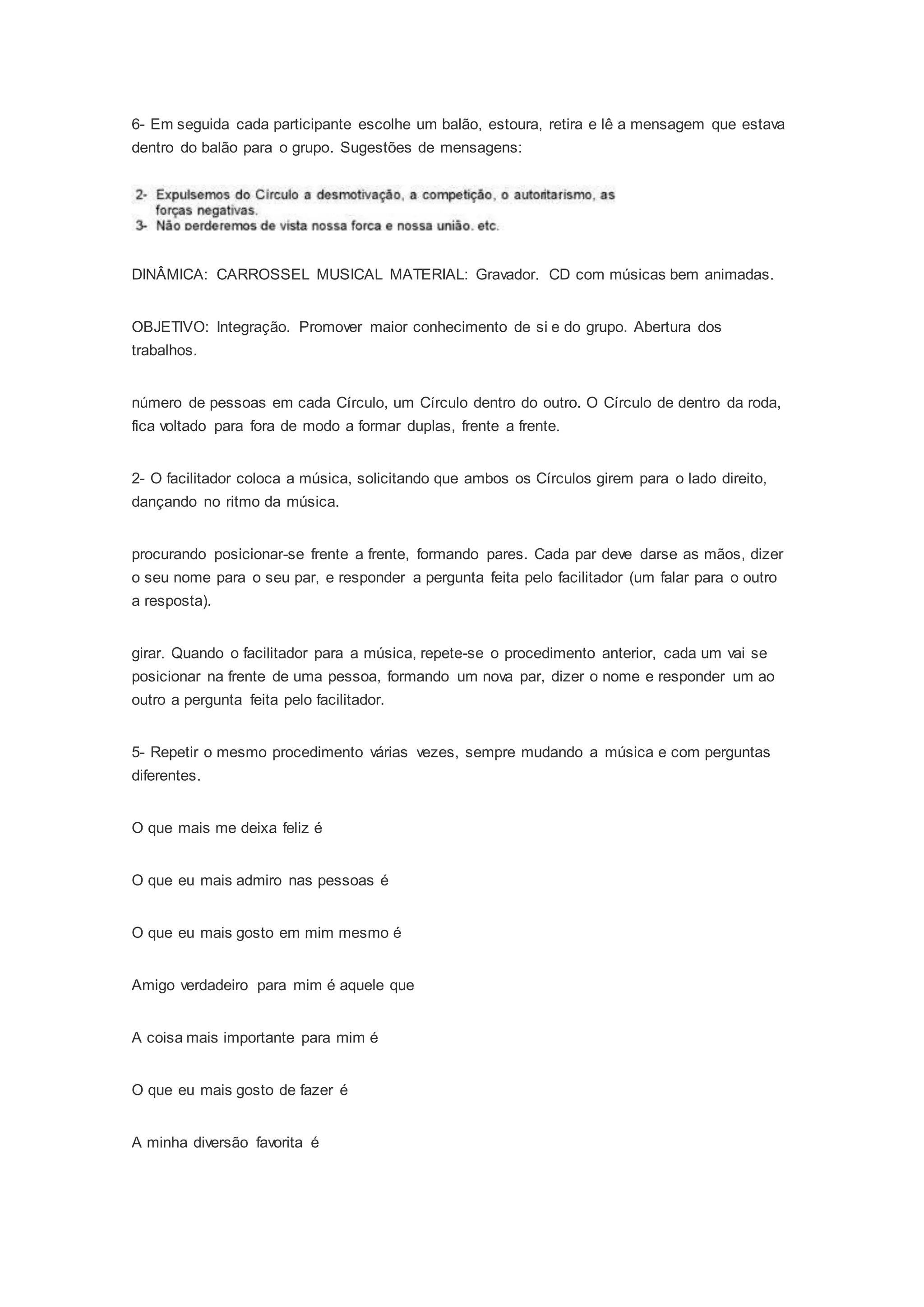 6- Em seguida cada participante escolhe um balão, estoura, retira e lê a mensagem que estava
dentro do balão para o grupo. Sugestões de mensagens:
DINÂMICA: CARROSSEL MUSICAL MATERIAL: Gravador. CD com músicas bem animadas.
OBJETIVO: Integração. Promover maior conhecimento de si e do grupo. Abertura dos
trabalhos.
número de pessoas em cada Círculo, um Círculo dentro do outro. O Círculo de dentro da roda,
fica voltado para fora de modo a formar duplas, frente a frente.
2- O facilitador coloca a música, solicitando que ambos os Círculos girem para o lado direito,
dançando no ritmo da música.
procurando posicionar-se frente a frente, formando pares. Cada par deve darse as mãos, dizer
o seu nome para o seu par, e responder a pergunta feita pelo facilitador (um falar para o outro
a resposta).
girar. Quando o facilitador para a música, repete-se o procedimento anterior, cada um vai se
posicionar na frente de uma pessoa, formando um nova par, dizer o nome e responder um ao
outro a pergunta feita pelo facilitador.
5- Repetir o mesmo procedimento várias vezes, sempre mudando a música e com perguntas
diferentes.
O que mais me deixa feliz é
O que eu mais admiro nas pessoas é
O que eu mais gosto em mim mesmo é
Amigo verdadeiro para mim é aquele que
A coisa mais importante para mim é
O que eu mais gosto de fazer é
A minha diversão favorita é
 