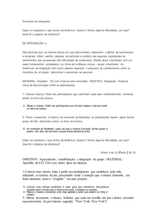 Exemplos de perguntas:
Cada um expressa o que achou da dinâmica: Gostou? Sentiu alguma dificuldade, por que?
Qual foi o objetivo da dinâmica?
DE INTEGRAÇÃO e
São técnicas que, ao mesmo tempo em que descontraem, favorecem o aflorar de sentimentos
e emoções. Afeto, carinho, palavras de estímulo e conforto são algumas expressões de
sentimentos que as pessoas têm dificuldade de exteriorizar. Diante disso o facilitador tem um
papel fundamental: estabelecer um clima de confiança mútua – grupo e facilitador. As
dinâmicas de integração têm como objetivo favorecer o processo de conhecimento entre os
membros de um grupo, descontrair e aproximar as pessoas.
MATERIAL: Gravador. CD com músicas bem animadas. OBJETIVO: Integração. Propiciar
clima de descontração entre os participantes.
1- Colocar música. Pedir aos participantes que caminhem pela sala, individualmente, tentando
entrar no ritmo da música.
5- Trocar novamente a música. Ao comando do facilitador os participantes devem agora formar
grupo de três, dançando juntos no ritmo da música.
Cada um expressa o que achou da dinâmica: Gostou? Sentiu alguma dificuldade, por que?
Qual foi o objetivo da dinâmica?
(Parte 1 de 3) (Parte 2 de 3)
OBJETIVO: Aquecimento; sensibilização e integração do grupo. MATERIAL:
Aparelho de CD. CDs com vários tipos de músicas.
1-Colocar uma música lenta e pedir aos participantes que caminhem pela sala,
relaxando as tensões do dia, procurando sentir a emoção que a música transmite, em
dado momento parar e “congelar” em uma posição.
5- Alterar novamente a música. Solicitar que cada um escolha um par e dance, trocando
sucessivamente de par (música sugerida: “New York, New York”)
 