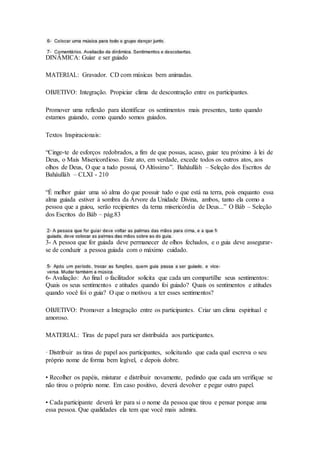 DINÂMICA: Guiar e ser guiado
MATERIAL: Gravador. CD com músicas bem animadas.
OBJETIVO: Integração. Propiciar clima de descontração entre os participantes.
Promover uma reflexão para identificar os sentimentos mais presentes, tanto quando
estamos guiando, como quando somos guiados.
Textos Inspiracionais:
“Cinge-te de esforços redobrados, a fim de que possas, acaso, guiar teu próximo à lei de
Deus, o Mais Misericordioso. Este ato, em verdade, excede todos os outros atos, aos
olhos de Deus, O que a tudo possui, O Altíssimo”. Baháulláh – Seleção dos Escritos de
Baháulláh – CLXI - 210
“É melhor guiar uma só alma do que possuir tudo o que está na terra, pois enquanto essa
alma guiada estiver à sombra da Árvore da Unidade Divina, ambos, tanto ela como a
pessoa que a guiou, serão recipientes da terna misericórdia de Deus...” O Báb – Seleção
dos Escritos do Báb – pág.83
3- A pessoa que for guiada deve permanecer de olhos fechados, e o guia deve assegurar-
se de conduzir a pessoa guiada com o máximo cuidado.
6- Avaliação: Ao final o facilitador solicita que cada um compartilhe seus sentimentos:
Quais os seus sentimentos e atitudes quando foi guiado? Quais os sentimentos e atitudes
quando você foi o guia? O que o motivou a ter esses sentimentos?
OBJETIVO: Promover a Integração entre os participantes. Criar um clima espiritual e
amoroso.
MATERIAL: Tiras de papel para ser distribuída aos participantes.
· Distribuir as tiras de papel aos participantes, solicitando que cada qual escreva o seu
próprio nome de forma bem legível, e depois dobre.
• Recolher os papéis, misturar e distribuir novamente, pedindo que cada um verifique se
não tirou o próprio nome. Em caso positivo, deverá devolver e pegar outro papel.
• Cada participante deverá ler para si o nome da pessoa que tirou e pensar porque ama
essa pessoa. Que qualidades ela tem que você mais admira.
 