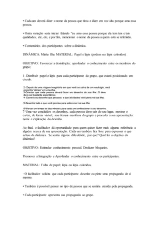 • Cada um deverá dizer o nome da pessoa que tirou e dizer em voz alta porque ama essa
pessoa.
• Outra variação seria iniciar falando “eu amo essa pessoa porque ela tem tais e tais
qualidades, etc, etc, e por fim, mencionar o nome da pessoa a quem está se referindo.
• Comentários dos participantes sobre a dinâmica.
DINÂMICA: Minha Ilha MATERIAL: Papel e lápis (podem ser lápis coloridos)
OBJETIVO: Favorecer a desinibição; aprofundar o conhecimento entre os membros do
grupo;
1- Distribuir papel e lápis para cada participante do grupo, que estará posicionado em
círculo.
7-Uma vez concluídos os desenhos, cada pessoa deve sair do seu lugar, mostrar o
cartaz, de forma visível, aos demais membros do grupo e proceder a sua apresentação:
nome e explicação do desenho.
Ao final, o facilitador dá oportunidade para quem quiser fazer mais alguma referência a
alguém acerca de sua apresentação. Cada um também fica livre para expressar o que
achou da dinâmica. Se sentiu alguma dificuldade, por que? Qual foi o objetivo da
dinâmica?
OBJETIVO: Estimular conhecimento pessoal. Desfazer bloqueios.
Promover a Integração e Aprofundar o conhecimento entre os participantes.
MATERIAL: Folha de papel; lápis ou lápis coloridos.
· O facilitador solicita que cada participante desenhe ou pinte uma propaganda de si
mesmo.
• Também é possível pensar no tipo de pessoa que se sentiria atraída pela propaganda.
• Cada participante apresenta sua propaganda ao grupo.
 