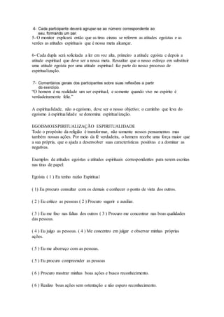 5- O monitor explicará então que as tiras cinzas se referem as atitudes egoístas e as
verdes as atitudes espirituais que é nossa meta alcançar.
6- Cada dupla será solicitada a ler em voz alta, primeiro a atitude egoísta e depois a
atitude espiritual que deve ser a nossa meta. Ressaltar que o nosso esforço em substituir
uma atitude egoísta por uma atitude espiritual faz parte do nosso processo de
espiritualização.
“O homem é na realidade um ser espiritual, e somente quando vive no espírito é
verdadeiramente feliz.”
A espiritualidade, não o egoísmo, deve ser o nosso objetivo; o caminho que leva do
egoísmo à espiritualidade se denomina espiritualização.
EGOISMOESPIRITUALIZAÇÃO ESPIRITUALIDADE
Todo o propósito da religião é transformar, não somente nossos pensamentos mas
também nossas ações. Por meio da fé verdadeira, o homem recebe uma força maior que
a sua própria, que o ajuda a desenvolver suas características positivas e a dominar as
negativas.
Exemplos de atitudes egoístas e atitudes espirituais correspondentes para serem escritas
nas tiras de papel:
Egoísta ( 1 ) Eu tenho razão Espiritual
( 1) Eu procuro consultar com os demais e conhecer o ponto de vista dos outros.
( 2 ) Eu critico as pessoas ( 2 ) Procuro sugerir e auxiliar.
( 3 ) Eu me fixo nas faltas dos outros ( 3 ) Procuro me concentrar nas boas qualidades
das pessoas.
( 4 ) Eu julgo as pessoas. ( 4 ) Me concentro em julgar e observar minhas próprias
ações.
( 5 ) Eu me aborreço com as pessoas.
( 5 ) Eu procuro compreender as pessoas
( 6 ) Procuro mostrar minhas boas ações e busco reconhecimento.
( 6 ) Realizo boas ações sem ostentação e não espero reconhecimento.
 