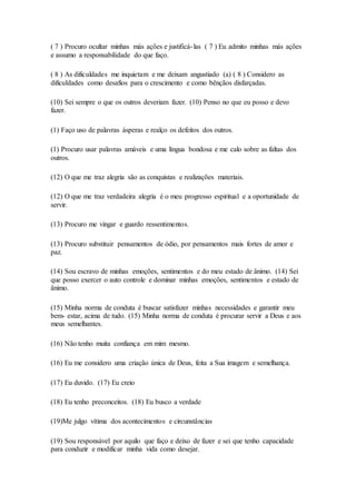 ( 7 ) Procuro ocultar minhas más ações e justificá-las ( 7 ) Eu admito minhas más ações
e assumo a responsabilidade do que faço.
( 8 ) As dificuldades me inquietam e me deixam angustiado (a) ( 8 ) Considero as
dificuldades como desafios para o crescimento e como bênçãos disfarçadas.
(10) Sei sempre o que os outros deveriam fazer. (10) Penso no que eu posso e devo
fazer.
(1) Faço uso de palavras ásperas e realço os defeitos dos outros.
(1) Procuro usar palavras amáveis e uma língua bondosa e me calo sobre as faltas dos
outros.
(12) O que me traz alegria são as conquistas e realizações materiais.
(12) O que me traz verdadeira alegria é o meu progresso espiritual e a oportunidade de
servir.
(13) Procuro me vingar e guardo ressentimentos.
(13) Procuro substituir pensamentos de ódio, por pensamentos mais fortes de amor e
paz.
(14) Sou escravo de minhas emoções, sentimentos e do meu estado de ânimo. (14) Sei
que posso exercer o auto controle e dominar minhas emoções, sentimentos e estado de
ânimo.
(15) Minha norma de conduta é buscar satisfazer minhas necessidades e garantir meu
bem- estar, acima de tudo. (15) Minha norma de conduta é procurar servir a Deus e aos
meus semelhantes.
(16) Não tenho muita confiança em mim mesmo.
(16) Eu me considero uma criação única de Deus, feita a Sua imagem e semelhança.
(17) Eu duvido. (17) Eu creio
(18) Eu tenho preconceitos. (18) Eu busco a verdade
(19)Me julgo vítima dos acontecimentos e circunstâncias
(19) Sou responsável por aquilo que faço e deixo de fazer e sei que tenho capacidade
para conduzir e modificar minha vida como desejar.
 