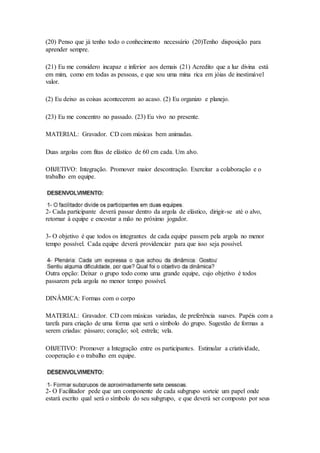 (20) Penso que já tenho todo o conhecimento necessário (20)Tenho disposição para
aprender sempre.
(21) Eu me considero incapaz e inferior aos demais (21) Acredito que a luz divina está
em mim, como em todas as pessoas, e que sou uma mina rica em jóias de inestimável
valor.
(2) Eu deixo as coisas acontecerem ao acaso. (2) Eu organizo e planejo.
(23) Eu me concentro no passado. (23) Eu vivo no presente.
MATERIAL: Gravador. CD com músicas bem animadas.
Duas argolas com fitas de elástico de 60 cm cada. Um alvo.
OBJETIVO: Integração. Promover maior descontração. Exercitar a colaboração e o
trabalho em equipe.
2- Cada participante deverá passar dentro da argola de elástico, dirigir-se até o alvo,
retornar à equipe e encostar a mão no próximo jogador.
3- O objetivo é que todos os integrantes de cada equipe passem pela argola no menor
tempo possível. Cada equipe deverá providenciar para que isso seja possível.
Outra opção: Deixar o grupo todo como uma grande equipe, cujo objetivo é todos
passarem pela argola no menor tempo possível.
DINÂMICA: Formas com o corpo
MATERIAL: Gravador. CD com músicas variadas, de preferência suaves. Papéis com a
tarefa para criação de uma forma que será o símbolo do grupo. Sugestão de formas a
serem criadas: pássaro; coração; sol; estrela; vela.
OBJETIVO: Promover a Integração entre os participantes. Estimular a criatividade,
cooperação e o trabalho em equipe.
2- O Facilitador pede que um componente de cada subgrupo sorteie um papel onde
estará escrito qual será o símbolo do seu subgrupo, e que deverá ser composto por seus
 