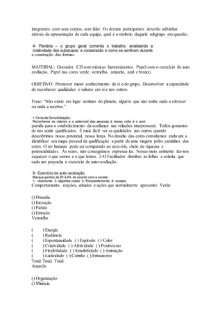 integrantes com seus corpos, sem falar. Os demais participantes deverão adivinhar
através da apresentação de cada equipe, qual é o símbolo daquele subgrupo em questão.
a construção das formas.
MATERIAL: Gravador. CD com músicas harmonizantes. Papel com o exercício de auto
avaliação. Papel nas cores verde, vermelho, amarelo, azul e branco.
OBJETIVO: Promover maior conhecimento de si e do grupo. Desenvolver a capacidade
de reconhecer qualidades e valores em si e nos outros.
Frase: “Não existe em lugar nenhum do planeta, alguém que não tenha nada a oferecer
ou nada a receber.”
partida para o estabelecimento da confiança nas relações interpessoais. Todos gostamos
de nos sentir qualificados. É mais fácil ver as qualidades nos outros quando
descobrimos nosso potencial, nossa força. No desafio das cores convidamos cada um a
identificar seu mapa pessoal de qualificação a partir de uma viagem pelos caminhos das
cores. O ser humano pode ser comparado ao arco-íris, cheio de riquezas e
potencialidades. Às vezes, não conseguimos expressá-las. Nosso meio ambiente faz-nos
esquecer o que somos e o que temos. 2-O Facilitador distribui as folhas e solicita que
cada um preencha o exercício de auto-avaliação.
Comportamento, reações, atitudes e ações que normalmente apresento: Verde
() Ousadia
() Inovação
() Paixão
() Emoção
Vermelho
( ) Energia
( ) Radiância
( ) Espontaneidade ( ) Explosão ( ) Calor
( ) Criatividade ( ) Afetividade ( ) Positivismo
( ) Flexibilidade ( ) Sensibilidade ( ) Animação
( ) Ludicidade ( ) Carinho ( ) Entusiasmo
Total: Total: Total:
Amarelo
() Organização
() Minúcia
 