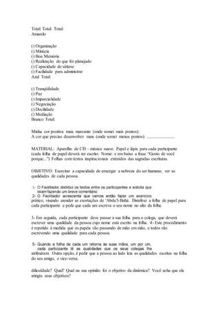 Total: Total: Total:
Amarelo
() Organização
() Minúcia
() Boa Memória
() Realização do que foi planejado
() Capacidade de síntese
() Facilidade para administrar
Azul Total:
() Tranqüilidade
() Paz
() Imparcialidade
() Negociação
() Docilidade
() Mediação
Branco Total:
Minha cor positiva mais marcante (onde somei mais pontos):
A cor que preciso desenvolver mais (onde somei menos pontos): .........................
MATERIAL: Aparelho de CD – música suave. Papel e lápis para cada participante
(cada folha de papel deverá ter escrito: Nome: e em baixo a frase “Gosto de você
porque...”) Folhas com textos inspiracionais extraídos das sagradas escrituras.
OBJETIVO: Exercitar a capacidade de enxergar a nobreza do ser humano; ver as
qualidades de cada pessoa.
prático, visando atender as exortações de ‘Abdu’l-Bahá. Distribui a folha de papel para
cada participante e pede que cada um escreva o seu nome no alto da folha.
3- Em seguida, cada participante deve passar a sua folha para o colega, que deverá
escrever uma qualidade da pessoa cujo nome está escrito na folha. 4- Este procedimento
é repetido à medida que os papéis vão passando de mão em mão, e todos vão
escrevendo uma qualidade para cada pessoa.
atribuíram. Outra opção, é pedir que a pessoa ao lado leia as qualidades escritas na folha
do seu amigo, e vice-versa.
dificuldade? Qual? Qual na sua opinião foi o objetivo da dinâmica? Você acha que ela
atingiu seus objetivos?
 
