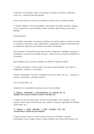 3- Dinâmicas de Recreação: podem ser utilizadas em intervalos de eventos, aniversários,
cursos, etc..., puramente para descontração.
técnicas, para estimular o raciocínio e percepção e também fixar o conteúdo estudado.
5- Histórias, Fábulas, e Textos para Reflexão: para abertura de eventos (reuniões, palestras,
cursos, congressos) ou para ilustrações, visando enriquecer algum tema que está sendo
abordado.
Dicas Importantes:
Ser convidado para proferir uma palestra, coordenar uma reunião, facilitar um grupo de estudo
ou ministrar um treinamento, requer planejamento e organização e devemos ficar atentos para
as providências (logísticas e de conteúdo) que deverão ser tomadas.
Como facilitador, é imprescindível que haja um prévio planejamento, objetivando segurança e
tranqüilidade no processo de condução do grupo – seja uma sala com poucos participantes ou
um auditório.
Alguns aspectos que, certamente, ajudarão você ANTES de qualquer trabalho:
1- Conhecer previamente o local do evento. Em caso de eventos grandes, para checar os
equipamentos, conforme a necessidade:
TV/Vídeo; Retroprojetor, Flip-chart; Equipamento de som (microfone, CD, etc...). Carteiras ou
cadeiras; Luminosidade; Ventilação; tamanho
que irá se desenvolver, etc
compatível com a quantidade de pessoas e para o tipo de atividade
3- Chegar ao local com, pelo menos, uma hora de antecedência, para “energizar” a sala
(respirar, relaxar, deixar música tocando suave, verificar a limpeza e organização do ambiente,
colocar flores, etc.)
5- Manter sempre consigo um kit de “Primeiros Socorros do Facilitador”, contendo
pincéis(quadro branco e papel), tesoura, canetas, barbante, cola, filmes, fitas de áudio e/ ou
 