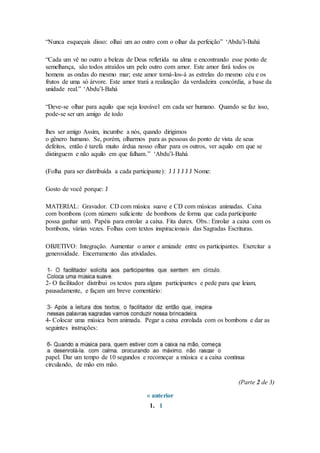 “Nunca esqueçais disso: olhai um ao outro com o olhar da perfeição” ‘Abdu’l-Bahá
“Cada um vê no outro a beleza de Deus refletida na alma e encontrando esse ponto de
semelhança, são todos atraídos um pelo outro com amor. Este amor fará todos os
homens as ondas do mesmo mar; este amor torná-los-á as estrelas do mesmo céu e os
frutos de uma só árvore. Este amor trará a realização da verdadeira concórdia, a base da
unidade real.” ‘Abdu’l-Bahá
“Deve-se olhar para aquilo que seja louvável em cada ser humano. Quando se faz isso,
pode-se ser um amigo de todo
lhes ser amigo Assim, incumbe a nós, quando dirigimos
o gênero humano. Se, porém, olharmos para as pessoas do ponto de vista de seus
defeitos, então é tarefa muito árdua nosso olhar para os outros, ver aquilo em que se
distinguem e não aquilo em que falham.” ‘Abdu’l-Bahá
(Folha para ser distribuída a cada participante): J J J J J J Nome:
Gosto de você porque: J
MATERIAL: Gravador. CD com música suave e CD com músicas animadas. Caixa
com bombons (com número suficiente de bombons de forma que cada participante
possa ganhar um). Papéis para enrolar a caixa. Fita durex. Obs.: Enrolar a caixa com os
bombons, várias vezes. Folhas com textos inspiracionais das Sagradas Escrituras.
OBJETIVO: Integração. Aumentar o amor e amizade entre os participantes. Exercitar a
generosidade. Encerramento das atividades.
2- O facilitador distribui os textos para alguns participantes e pede para que leiam,
pausadamente, e façam um breve comentário:
4- Colocar uma música bem animada. Pegar a caixa enrolada com os bombons e dar as
seguintes instruções:
papel. Dar um tempo de 10 segundos e recomeçar a música e a caixa continua
circulando, de mão em mão.
(Parte 2 de 3)
« anterior
1. 1
 