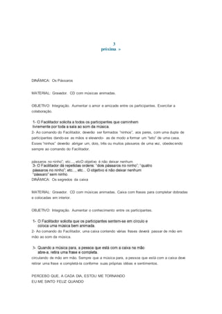3
próxima »
DINÂMICA: Os Pássaros
MATERIAL: Gravador. CD com músicas animadas.
OBJETIVO: Integração. Aumentar o amor e amizade entre os participantes. Exercitar a
colaboração.
2- Ao comando do Facilitador, deverão ser formados “ninhos”, aos pares, com uma dupla de
participantes dando-se as mãos e elevando- as de modo a formar um “teto” de uma casa.
Esses “ninhos” deverão abrigar um, dois, três ou muitos pássaros de uma vez, obedecendo
sempre ao comando do Facilitador.
pássaros no ninho”; etc..., etcO objetivo é não deixar nenhum
DINÂMICA: Os segredos da caixa
MATERIAL: Gravador. CD com músicas animadas. Caixa com frases para completar dobradas
e colocadas em interior.
OBJETIVO: Integração. Aumentar o conhecimento entre os participantes.
2- Ao comando do Facilitador, uma caixa contendo várias frases deverá passar de mão em
mão ao som da música.
circulando de mão em mão. Sempre que a música para, a pessoa que está com a caixa deve
retirar uma frase e completá-la conforme suas próprias idéias e sentimentos.
PERCEBO QUE, A CADA DIA, ESTOU ME TORNANDO
EU ME SINTO FELIZ QUANDO
 