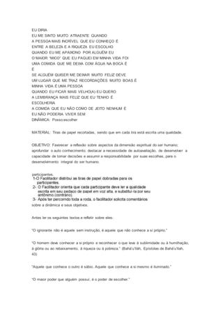EU DIRIA
EU ME SINTO MUITO ATRAENTE QUANDO
A PESSOA MAIS INCRÍVEL QUE EU CONHEÇO É
ENTRE A BELEZA E A RIQUEZA EU ESCOLHO
QUANDO EU ME APAIXONO POR ALGUÉM EU
O MAIOR “MICO” QUE EU PAGUEI EM MINHA VIDA FOI
UMA COMIDA QUE ME DEIXA COM ÁGUA NA BOCA É
É
SE ALGUÉM QUISER ME DEIXAR MUITO FELIZ DEVE
UM LUGAR QUE ME TRAZ RECORDAÇÕES MUITO BOAS É
MINHA VIDA É UMA PESSOA
QUANDO EU FICAR MAIS VELHO(A) EU QUERO
A LEMBRANÇA MAIS FELIZ QUE EU TENHO É
ESCOLHERIA
A COMIDA QUE EU NÃO COMO DE JEITO NENHUM É
EU NÃO PODERIA VIVER SEM
DINÂMICA: Posso escolher
MATERIAL: Tiras de papel recortadas, sendo que em cada tira está escrita uma qualidade.
OBJETIVO: Favorecer a reflexão sobre aspectos da dimensão espiritual do ser humano;
aprofundar o auto conhecimento; destacar a necessidade de autoavaliação, de desenvolver a
capacidade de tomar decisões e assumir a responsabilidade por suas escolhas, para o
desenvolvimento integral do ser humano.
participantes.
sobre a dinâmica e seus objetivos.
Antes ler os seguintes textos e refletir sobre eles:
“O ignorante não é aquele sem instrução, é aquele que não conhece a si próprio.”
“O homem deve conhecer a si próprio e reconhecer o que leva à sublimidade ou à humilhação,
à glória ou ao rebaixamento, à riqueza ou à pobreza.” (Bahá’u’lláh, Epístolas de Bahá’u’llah,
43)
“Aquele que conhece o outro é sábio. Aquele que conhece a si mesmo é iluminado.”
“O maior poder que alguém possuí, é o poder de escolher.”
 
