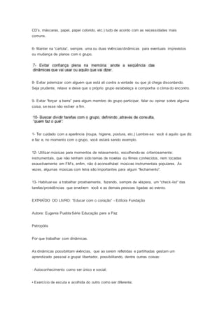 CD’s, máscaras, papel, papel colorido, etc.) tudo de acordo com as necessidades mais
comuns.
6- Manter na “cartola”, sempre, uma ou duas vivências/dinâmicas para eventuais imprevistos
ou mudança de planos com o grupo.
8- Evitar polemizar com alguém que está ali contra a vontade ou que já chega discordando.
Seja prudente, relaxe e deixe que o próprio grupo estabeleça e componha o clima do encontro.
9- Evitar “forçar a barra” para algum membro do grupo participar, falar ou opinar sobre alguma
coisa, se esse não estiver a fim.
1- Ter cuidado com a aparência (roupa, higiene, postura, etc.) Lembre-se: você é aquilo que diz
e faz e, no momento com o grupo, você estará sendo exemplo.
12- Utilizar músicas para momentos de relaxamento, escolhendo-as criteriosamente:
instrumentais, que não tenham sido temas de novelas ou filmes conhecidos, nem tocadas
exaustivamente em FM’s, enfim, não é aconselhável músicas instrumentais populares. Às
vezes, algumas músicas com letra são importantes para algum “fechamento”.
13- Habituar-se a trabalhar proativamente, fazendo, sempre de véspera, um “check-list” das
tarefas/providências que envolvem você e as demais pessoas ligadas ao evento.
EXTRAÍDO DO LIVRO: “Educar com o coração” - Editora Fundação
Autora: Eugenia Puebla Série Educação para a Paz
Petropólis
Por que trabalhar com dinâmicas.
As dinâmicas possibilitam vivências, que ao serem refletidas e partilhadas gestam um
aprendizado pessoal e grupal libertador, possibilitando, dentre outras coisas:
· Autoconhecimento como ser único e social;
• Exercício de escuta e acolhida do outro como ser diferente;
 