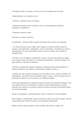 • Percepção do todo e das partes, tanto da vida como da realidade que nos cerca;
• Desenvolvimento da consciência crítica;
• Confronto e avaliação da vida e da prática;
• Tomada de decisão de modo consciente e crítico; • Sistematização de conteúdos,
sentimentos e experiências;
• Construção coletiva do saber.
Para quem vai orientar a dinâmica
É fundamental: • Conhecer todos os passos da dinâmica para aplicá-la com segurança;
• Ter clareza de aonde se quer chegar, qual o objetivo e a função da dinâmica dentro do
processo a ser desenvolvido, entendendo-a como um instrumento; • Possibilitar um clima de
espontaneidade em que os participantes sintam-se livres e à vontade para a partilha da
experiência feita;
• Perceber o nível de relações e entendimento do grupo, pois nem toda dinâmica se adapta
bem a qualquer grupo. Ela pode ser um instrumento enriquecedor se for bem utilizada e se o
grupo estiver em condições de vivenciá-la;
• Observar as expressões corporais, sobretudo as expressões faciais dos participantes no
decorrer da dinâmica, para valorizar os sentimentos e reações de cada um;
• Qualquer que seja o resultado alcançado com uma dinâmica, ele é o objeto da reflexão e da
aprendizagem, pois dinâmica não tem resultado errado; do grupo. E não se esqueça de que a
preparação da dinâmica já é uma dinâmica a ser refletida e avaliada.
A técnica de apresentação em dinâmicas de grupo funciona como mecanismo facilitador e tem
como objetivo atenuar as formalidades do momento inicial do relacionamento em grupo,
induzindo seus membros a se colocarem diante dos demais de maneira descontraída, através
de estímulos adequados.
Número de participantes: até 40 participantes Tempo de duração: 45 minutos Objetivos:
Geral: Favorecer a apresentação do grupo Específico: A partir de um estímulo verbal, promover
a descontração dos membros do grupo e sua conseqüente apresentação.
Material: bolas de sopro (coloridas); cartões coloridos; lápis hidrocor e papel ofício.
 