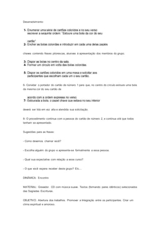 Desenvolvimento:
chaves contendo frases pitorescas, alusivas à apresentação dos membros do grupo.
6- Convidar o portador do cartão de número 1 para que, no centro do círculo estoure uma bola
da mesma cor do seu cartão de
deverá ser lido em voz alta e atendida sua solicitação.
8- O procedimento continua com a pessoa do cartão de número 2, e continua até que todos
tenham se apresentado.
Sugestões para as frases:
- Como devemos chamar você?
- Escolha alguém do grupo e apresente-se formalmente a essa pessoa.
- Qual sua expectativa com relação a esse curso?
- O que você espera receber deste grupo? Etc...
DINÂMICA: Encontro
MATERIAL: Gravador. CD com música suave. Textos (formando pares idênticos) selecionados
das Sagradas Escrituras.
OBJETIVO: Abertura dos trabalhos. Promover a Integração entre os participantes. Criar um
clima espiritual e amoroso.
 