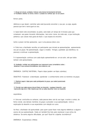 formar pares.
idênticos e que devem caminhar pela sala buscando encontrar o seu par, ou seja, aquela
pessoa que tem o texto igual ao seu.
3- Após terem sido encontrados os pares, será dado um tempo de 5 minutos para que
conversem aos pares trocando informações, tais como: nome; de onde veio; a que instituição
pertence; que coisas mais gosta de fazer; o que espera do encontro.
tenho o prazer de lhes apresentar , que é uma pessoa (dizer uma
4- Feito isso, o facilitador escolhe um participante que iniciará as apresentações, apresentando
seu par ao grupo. Na apresentação, seguir o modelo: “Amigos, qualidade que identificou na
pessoa) e continuar a apresentação.
5- A apresentação continua com cada dupla apresentando-se um ao outro, até que todos
tenham sido apresentados.
DINÂMICA: CARTAZ MATERIAL: Papel e lápis (podem ser lápis coloridos)
OBJETIVO: Favorecer a desinibição; aprofundar o conhecimento entre os membros do grupo;
espontâneo.
4- Uma vez concluídos os cartazes, cada pessoa deve sair do seu lugar, mostrar o cartaz, de
forma visível, aos demais membros do grupo e proceder a sua apresentação: nome e
explicação do desenho e sua expectativa com relação ao curso.
Ao final, o facilitador dá oportunidade para quem quiser fazer mais alguma referência a alguém
acerca de sua apresentação. Cada um também fica livre para expressar o que achou da
dinâmica. Se sentiu alguma dificuldade, por que? Qual foi o objetivo da dinâmica?
DINÂMICA: Expectativas e Metas
 
