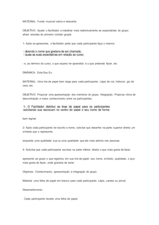 MATERIAL: Fundo musical calmo e relaxante.
OBJETIVO: Ajudar o facilitador a trabalhar mais realisticamente as expectativas do grupo;
aliviar tensões do primeiro contato grupal.
1- Após se apresentar, o facilitador pede que cada participante faça o mesmo:
- e, ao término do curso, o que espera ter aprendido e o que pretende fazer, etc
DINÂMICA: Este Sou Eu
MATERIAL: Uma tira de papel bem larga para cada participante. Lápis de cor, hidrocor, giz de
cera, etc.
OBJETIVO: Propiciar uma apresentação dos membros do grupo. Integração. Propiciar clima de
descontração e maior conhecimento entre os participantes.
bem legível.
2- Após cada participante ter escrito o nome, solicitar que desenhe na parte superior direita um
símbolo que o represente.
esquerda uma qualidade sua ou uma qualidade que ele mais admira nas pessoas.
4- Solicitar que cada participante escreva na parte inferior direita o que mais gosta de fazer.
apresente ao grupo o que registrou em sua tira de papel: seu nome, símbolo, qualidade, o que
mais gosta de fazer, onde gostaria de estar.
Objetivos: Conhecimento, apresentação e integração do grupo.
Material: uma folha de papel em branco para cada participante. Lápis, caneta ou pincel.
Desenvolvimento:
· Cada participante recebe uma folha de papel.
 