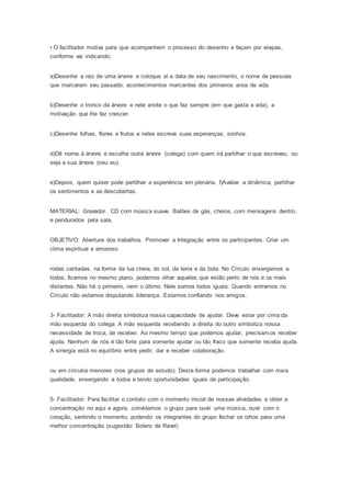 • O facilitador motiva para que acompanhem o processo do desenho e façam por etapas,
conforme vai indicando:
a)Desenhe a raiz de uma árvore e coloque aí a data de seu nascimento, o nome de pessoas
que marcaram seu passado, acontecimentos marcantes dos primeiros anos de vida.
b)Desenhe o tronco da árvore e nele anote o que faz sempre (em que gasta a vida), a
motivação que lhe faz crescer.
c)Desenhe folhas, flores e frutos e neles escreva suas esperanças, sonhos.
d)Dê nome à árvore e escolha outra árvore (colega) com quem irá partilhar o que escreveu, ou
seja a sua árvore (seu eu).
e)Depois, quem quiser pode partilhar a experiência em plenária. f)Avaliar a dinâmica, partilhar
os sentimentos e as descobertas.
MATERIAL: Gravador. CD com música suave. Balões de gás, cheios, com mensagens dentro,
e pendurados pela sala.
OBJETIVO: Abertura dos trabalhos. Promover a Integração entre os participantes. Criar um
clima espiritual e amoroso.
rodas cantadas, na forma da lua cheia, do sol, da terra e da bola. No Círculo enxergamos a
todos, ficamos no mesmo plano, podemos olhar aqueles que estão perto de nós e os mais
distantes. Não há o primeiro, nem o último. Nele somos todos iguais. Quando entramos no
Círculo não estamos disputando liderança. Estamos confiando nos amigos.
3- Facilitador: A mão direita simboliza nossa capacidade de ajudar. Deve estar por cima da
mão esquerda do colega. A mão esquerda recebendo a direita do outro simboliza nossa
necessidade de troca, de receber. Ao mesmo tempo que podemos ajudar, precisamos receber
ajuda. Nenhum de nós é tão forte para somente ajudar ou tão fraco que somente receba ajuda.
A sinergia está no equilíbrio entre pedir, dar e receber colaboração.
ou em círculos menores (nos grupos de estudo). Desta forma podemos trabalhar com mais
qualidade, enxergando a todos e tendo oportunidades iguais de participação.
5- Facilitador: Para facilitar o contato com o momento inicial de nossas atividades e obter a
concentração no aqui e agora, convidamos o grupo para ouvir uma música, ouvir com o
coração, sentindo o momento, podendo os integrantes do grupo fechar os olhos para uma
melhor concentração (sugestão: Bolero de Ravel)
 