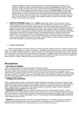 Parabéns a elegância completa a citação humana e sua presença se torna mais marcante, mas o
            presente não será seu, passe-o para aquele amigo que você acha mais bonito. Que bom!!! Você foi
            escolhido o amigo mais bonito entre o grupo, por isso mostre desfilando para todos observarem o quanto
            você é bonito. Mas o presente não será seu, passe-o para quem lhe transmite paz. O mundo inteiro
            clama por paz e você gratuitamente transmite esta tão riqueza, parabéns!!! Você está fazendo falta a
            grande potência do mundo, responsáveis por tantos conflitos entre a humanidade. O presente é seu!!!
            Pode abri-lo. (espere a pessoa começar a abrir o presente e antes de completar, pede para esperar um
            pouco e continua lendo). Com muita paz, abra o presente e passe-o a todos os seus amigos e deseje-
            lhes em nome de todos nós, muita paz.


       AMAR AO PRÓXIMO Duração: 30 min. Material: papel, lápis. Divida a turma em grupos ou times
        opostos. Sugira preparar uma gincana ou concurso, em que cada grupo vai pensar em cinco perguntas e
        uma tarefa para o outro grupo executar. Deixe cerca de 15 minutos, para que cada grupo prepare as
        perguntas e tarefas para o outro grupo.Após este tempo, veja se todos terminaram e diga que na verdade, as
        tarefas e perguntas serão executadas pelo mesmo grupo que as preparou.Observe as reações. Peça que
        formem um círculo e proponha que conversem sobre:Se você soubesse que o seu próprio grupo responderia
        às perguntas, as teria feito mais fáceis?E a tarefa? Vocês dedicaram tempo a escolher a mais difícil de
        realizar?Como isso se parece ou difere do mandamento de Jesus? "Amarás ao teu próximo como a ti
        mesmo". Como nos comportamos no nosso dia a dia? Queremos que os outros executem as tarefas difíceis
        ou procuramos ajudá-los? Encerre com uma oração. Se houver tempo, cumpram as tarefas sugeridas, não
        numa forma competitiva, mas todos os grupos se ajudando.




     CONTE CANTANDO

      Chame os participantes para frente. Escolha um corinho para eles cantarem (deve ser o mesmo hino para todos)
Junte uns 30 grãos de feijão (ou qualquer outro grão). O participante deverá cantar um hino em voz audível para que
todos os que estão assistindo escutem e ao mesmo tempo em que canta deverá mentalmente contar os grãos. Quando
terminar de cantar o hino, ele deverá dizer quantos grãos ele contou. O dirigente deverá conferir para ver se realmente
tem a quantidade que ele disse. Se não tiver a mesma quantidade, ele está fora. Aquele que no final tiver contado mais
grãos este será o vencedor. OBJETIVO: Mostrar como difícil é servir a dois senhores




Brincadeiras
 IMITANDO OS ANIMAIS
Todas as crianças podem estar de pé ou sentadas, formando um círculo;
Dizer no ouvido de cada um o nome de um animal, e a um sinal dado todos deverão imitar o grito do animal soprado
no ouvido; A seguir, dizer novamente no ouvido de cada criança o nome de outro animal. (na verdade, dizer no
ouvido de cada um para ficar quieto, menos no ouvido de uma das crianças. Talvez a mais esportiva ou gaiata, pedir
para imitar um galo ou um bode); Uma vez que tiver passado a falar no ouvido de todos, pedirem que cada qual imite
com toda a força o grito do animal soprado no ouvido.O resultado será bem divertido, pois todos ficarão calados e
somente um imitará o animal...
 CORRIDA DA CENTOPÉIA

Dado o sinal para começar, todas as equipes devem estar formadas, por exemplo, em grupos de 5 crianças; Cada
equipe deve formar uma “fila”(um atrás do outro), estando cada criança com as mãos na cintura do colega da frente;
Devem ir em direção à linha de chegada, sem ter desfeita a fila; Caso a corrente se rompa (se uma das crianças
soltar o colega da frente), a equipe deve voltar ao lugar de partida e recomeçar o trajeto. Vencerá a equipe que
chegar primeiro à linha de chegada sem romper a fila..
ELEFANTE COLORIDO: Reúna as crianças no centro e forme uma roda. Enquanto caminham, você diz:
Elefante Colorido. As crianças perguntam: Que cor? Você indica uma cor a partir das cores das roupas das crianças.
Ao ouvir o nome da cor, cada criança procura tocar na roupa da criança que tenha a cor citada. Volta-se a caminhar
novamente e reinicia-se o diálogo para chegar à outra cor. Cuide para que todas as crianças tenham a cor de sua
roupa citada pelo menos uma vez.

ROLETA: Os participantes fazem uma roda. Uma garrafa é colocada no meio deles e girada pelo orientador. A
criança para qual ela apontar deve continuar a seguinte frase: "Jesus disse que sou o sal da terra, por isso vou..."
(descrever tudo o que ela faria). Ou: "Jesus disse que sou a luz do mundo, por isso vou..."
 