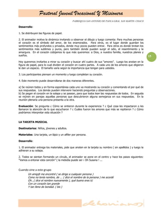 Pastoral Juvenil Vocacional Y Misionera
PARROQUIA SAN ANTONIO DE PADUA.GRAL. SAN MARTIN. CHACO
15
Desarrollo:
1. Se distribuyen las figuras de papel.
2. El animador motiva la dinámica invitando a observar el dibujo y luego comenta: Para muchas personas
el corazón es el símbolo del amor, de los enamorados. Para otros, es el lugar donde guardan los
sentimientos más profundos y privados, donde muy pocos pueden entrar. Para otros es donde brotan los
sentimientos más sublimes y puros, pero también donde pueden surgir el odio, el resentimiento y la
amargura. En el corazón cobijamos lo que más queremos: a Dios, a nuestra familia, nuestros planes y
sueños.
Hoy queremos invitarlos a mirar su corazón y buscar ahí cuatro de sus ―amores‖. Luego los anotan en la
figura de papel, para lo cual dividen el corazón en cuatro partes. A cada uno de los amores que eligieron
le dan un espacio. El tamaño varía según la importancia que tengan para ustedes.
3. Los participantes piensan un momento y luego completan su corazón.
4. Este momento puede desarrollarse de dos maneras diferentes.
a) Se reúnen todos y en forma espontánea cada uno va mostrando su corazón y comentando el por qué de
sus respuestas. Los demás pueden intervenir haciendo preguntas y observaciones.
b) Se pegan el corazón en la solapa y se pasean, para que todos lean las respuestas de todos. En seguida
se reúnen en parejas aquellas personas que descubrieron alguna semejanza en sus respuestas. En la
reunión plenaria una persona presenta a la otra.
Evaluación: Se pregunta ¿ Cómo se sintieron durante la experiencia ? ¿ Qué cosa les impactaron o les
llamaron la atención de lo que escucharon ? ¿ Cuáles fueron los amores que más se repitieron ? ¿ Cómo
podríamos interpretar esta situación ?
LA TARJETA MUSICAL
Destinatarios: Niños, jóvenes y adultos.
Materiales: Una tarjeta, un lápiz y un alfiler por persona.
Desarrollo:
1. El animador entrega los materiales, pide que anoten en la tarjeta su nombre ( sin apellidos ) y luego la
adhieran a su solapa.
2. Todos se sientan formando un círculo, el animador se pone en el centro y hace los pasos siguientes:
―Vamos a entonar esta canción‖ ( la melodía puede ser ¡ Oh Susana ! ...
Cuando vine a este grupo
Un amig@ me encontré ( se dirige a cualquier persona )
Como no tenía nombre, de ... ( dice el nombre de la persona ) me acordé
Oh...( dice el nombre nuevamente ), qué bueno eres tú
Con un corazón tan grande
Y tan lleno de bondad. ( bis )
 
