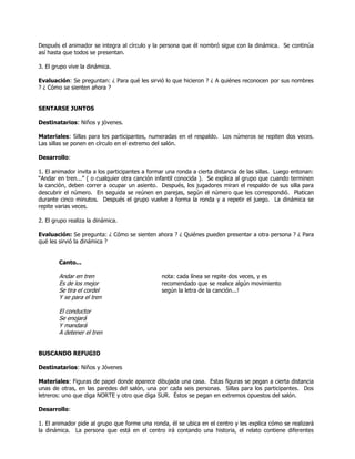 Después el animador se integra al círculo y la persona que él nombró sigue con la dinámica. Se continúa
así hasta que todos se presentan.
3. El grupo vive la dinámica.
Evaluación: Se preguntan: ¿ Para qué les sirvió lo que hicieron ? ¿ A quiénes reconocen por sus nombres
? ¿ Cómo se sienten ahora ?
SENTARSE JUNTOS
Destinatarios: Niños y jóvenes.
Materiales: Sillas para los participantes, numeradas en el respaldo. Los números se repiten dos veces.
Las sillas se ponen en círculo en el extremo del salón.
Desarrollo:
1. El animador invita a los participantes a formar una ronda a cierta distancia de las sillas. Luego entonan:
―Andar en tren...‖ ( o cualquier otra canción infantil conocida ). Se explica al grupo que cuando terminen
la canción, deben correr a ocupar un asiento. Después, los jugadores miran el respaldo de sus silla para
descubrir el número. En seguida se reúnen en parejas, según el número que les correspondió. Platican
durante cinco minutos. Después el grupo vuelve a forma la ronda y a repetir el juego. La dinámica se
repite varias veces.
2. El grupo realiza la dinámica.
Evaluación: Se pregunta: ¿ Cómo se sienten ahora ? ¿ Quiénes pueden presentar a otra persona ? ¿ Para
qué les sirvió la dinámica ?
Canto...
Andar en tren nota: cada línea se repite dos veces, y es
Es de los mejor recomendado que se realice algún movimiento
Se tira el cordel según la letra de la canción...!
Y se para el tren
El conductor
Se enojará
Y mandará
A detener el tren
BUSCANDO REFUGIO
Destinatarios: Niños y Jóvenes
Materiales: Figuras de papel donde aparece dibujada una casa. Estas figuras se pegan a cierta distancia
unas de otras, en las paredes del salón, una por cada seis personas. Sillas para los participantes. Dos
letreros: uno que diga NORTE y otro que diga SUR. Éstos se pegan en extremos opuestos del salón.
Desarrollo:
1. El animador pide al grupo que forme una ronda, él se ubica en el centro y les explica cómo se realizará
la dinámica. La persona que está en el centro irá contando una historia, el relato contiene diferentes
 