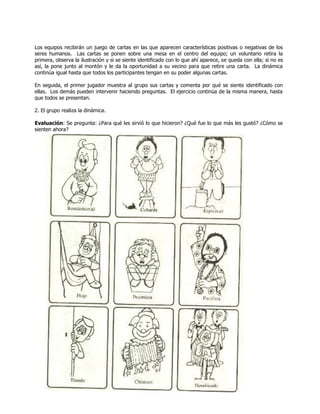 Los equipos recibirán un juego de cartas en las que aparecen características positivas o negativas de los
seres humanos. Las cartas se ponen sobre una mesa en el centro del equipo; un voluntario retira la
primera, observa la ilustración y si se siente identificado con lo que ahí aparece, se queda con ella; si no es
así, la pone junto al montón y le da la oportunidad a su vecino para que retire una carta. La dinámica
continúa igual hasta que todos los participantes tengan en su poder algunas cartas.
En seguida, el primer jugador muestra al grupo sus cartas y comenta por qué se siente identificado con
ellas. Los demás pueden intervenir haciendo preguntas. El ejercicio continúa de la misma manera, hasta
que todos se presentan.
2. El grupo realiza la dinámica.
Evaluación: Se pregunta: ¿Para qué les sirvió lo que hicieron? ¿Qué fue lo que más les gustó? ¿Cómo se
sienten ahora?
 