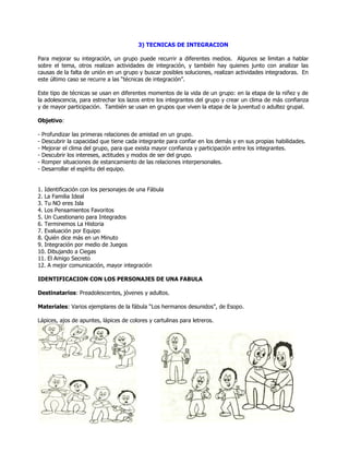 3) TECNICAS DE INTEGRACION
Para mejorar su integración, un grupo puede recurrir a diferentes medios. Algunos se limitan a hablar
sobre el tema, otros realizan actividades de integración, y también hay quienes junto con analizar las
causas de la falta de unión en un grupo y buscar posibles soluciones, realizan actividades integradoras. En
este último caso se recurre a las ―técnicas de integración‖.
Este tipo de técnicas se usan en diferentes momentos de la vida de un grupo: en la etapa de la niñez y de
la adolescencia, para estrechar los lazos entre los integrantes del grupo y crear un clima de más confianza
y de mayor participación. También se usan en grupos que viven la etapa de la juventud o adultez grupal.
Objetivo:
- Profundizar las primeras relaciones de amistad en un grupo.
- Descubrir la capacidad que tiene cada integrante para confiar en los demás y en sus propias habilidades.
- Mejorar el clima del grupo, para que exista mayor confianza y participación entre los integrantes.
- Descubrir los intereses, actitudes y modos de ser del grupo.
- Romper situaciones de estancamiento de las relaciones interpersonales.
- Desarrollar el espíritu del equipo.
1. Identificación con los personajes de una Fábula
2. La Familia Ideal
3. Tu NO eres Isla
4. Los Pensamientos Favoritos
5. Un Cuestionario para Integrados
6. Terminemos La Historia
7. Evaluación por Equipo
8. Quién dice más en un Minuto
9. Integración por medio de Juegos
10. Dibujando a Ciegas
11. El Amigo Secreto
12. A mejor comunicación, mayor integración
IDENTIFICACION CON LOS PERSONAJES DE UNA FABULA
Destinatarios: Preadolescentes, jóvenes y adultos.
Materiales: Varios ejemplares de la fábula ―Los hermanos desunidos‖, de Esopo.
Lápices, ajos de apuntes, lápices de colores y cartulinas para letreros.
 