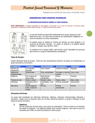 Pastoral Juvenil Vocacional Y Misionera
PARROQUIA SAN ANTONIO DE PADUA.GRAL. SAN MARTIN. CHACO
3
DINAMICAS PARA GRUPOS JUVENILES
1) INFORMACION BASICA SOBRE LA VIDA GRUPAL
NOTA IMPORTANTE: El material presentado en ésta páginas, es del libro: Tu no eres isla (técnicas de dinámica grupal:
presentación e integración) del autor Miguel González V. Impreso por Peña Santa, México.
La vida del hombre se desarrolla habitualmente en grupo, desde que nace
hasta que muere. En unos casos se trata de una participación obligatoria, en
otros es ocasional y en otros, espontánea.
El vocablo grupo se empleó en Francia por primera vez para designar a un
conjunto de personas reunidas. Su origen se atribuye a la palabra italiana
―groppo‖ o ―gruppo‖ que significa ―nudo‖.
La academia de la Lengua define este término como ―pluralidad de personas
que forman un conjunto materialmente considerado.‖
Tipos de Grupos:
Existen diferentes tipos de grupos. Entre los más característicos tenemos: la banda, la muchedumbre, el
grupo secundario y el primario...
ELEMENTOS LA BANDA MUCHEDUMBRE SECUNDARIO PRIMARIO
Número de
integrantes
Un conjunto
pequeño
Gran número Conjunto mediano Pequeño
Relaciones
interpersonales
Superficiales Frías, accidentales Formales, a nivel de
función
Cara a cara
Objetivos Por el placer de
estar juntos
Motivaciones
individuales
Claros Precisos
Tiempo de vida Horas o meses Minutos o días Meses o años Días o años
Liderazgo Impuestos por la
fuerza
Ocasionales, si los
hay...
Vertical, piramidal Democrático
Estructura Se dan algunos
roles, ocasional-
mente
NO hay Formal,
permanente
Formal
Elementos del Grupo
Un grupo está constituido por diferentes elementos: objetivos, relaciones interpersonales, liderazgo y
estructura. Según como se presente cada uno de ellos, podremos clasificar un grupo y distinguir en qué
etapa de vida se encuentra.
I. Objetivos
Son las metas que el grupo tiene y que guían sus actividades. Sirven de base en el momento
de evaluar su progreso. Los objetivos pueden tener diversos orígenes. Hay casos en que son
impuestos por el líder, en otros los propone el mismo grupo.
 