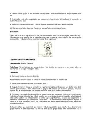 7. Estando todo el grupo: se dan a conocer las respuestas. Estas se anotan en un dibujo ampliado de la
isla.
8. En animador invita a los equipos para que preparen un discurso sobre la importancia de compartir. Lo
titulan: ―No somos islas‖
9. Los equipos preparan el discurso. Después eligen la personas que lo leerá al resto del grupo.
10. El grupo escucha los discursos. Pueden ser acompañados con música de fondo.
Evaluación:
¿ Para qué les sirvió lo que hicieron ? ¿ Qué fue lo que más les gusto ? ¿ Se han sentido isla en el grupo ?
¿ Conocen personas islas ? ¿ Qué se puede hacer para que el grupo se integra más ? ¿ Qué ocurre con las
personas islas ? ¿ Qué enseñanza podemos rescatar de la experiencia ?
LOS PENSAMIENTOS FAVORITOS
Destinatarios: Jóvenes y adultos.
Materiales: Varias tarjetas con pensamientos. Las tarjetas se enumeran y se pegan sobre un
papelógrafo, en un lugar visible para todos.
Desarrollo:
1. El animador motiva la dinámica diciendo:
Acostumbramos a recibir tarjeta de saludo en ciertos acontecimientos de nuestra vida
2. Los participantes se toman unos minutos para elegir.
3. Después forman un círculo; el animador les reparte una tarjeta donde aparece una de las letras de la
palabra ―pensamientos‖. Con anterioridad ha pegado 12 carteles que muestran paisajes, personas,
objetos, etc. Al reverso de cada uno aparece una de las letras de la palabra ―pensamientos‖.
4. El animador comenta la forma que utilizarán para presentar sus respuestas: Un voluntario se adelantará
hasta los carteles y volteará el que más le agrade. Las personas que tengan en su poder la tarjeta con la
letra que ha quedado a la vista comentará en primer lugar sus preferencias. En cada caso las personas se
referirán al pensamiento que corresponde a su número. Los pensamientos que se regalarían al grupo se
pegan en un lugar visible para todos. En cada ocasión, los demás pueden hacer preguntas o aportar sus
propios comentarios.
Evaluación: ¿ Para qué les sirvió lo que hicieron ? ¿ Qué respuesta les gustó más ? ¿ Cómo describirían al
grupo después de esta experiencia ? ¿ Por qué creen que el grupo recibió estos pensamientos ? ¿ Se
 