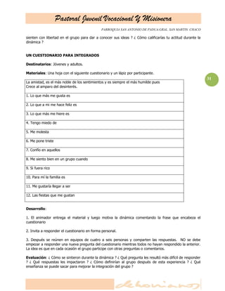 Pastoral Juvenil Vocacional Y Misionera
PARROQUIA SAN ANTONIO DE PADUA.GRAL. SAN MARTIN. CHACO
31
sienten con libertad en el grupo para dar a conocer sus ideas ? ¿ Cómo calificarías tu actitud durante la
dinámica ?
UN CUESTIONARIO PARA INTEGRADOS
Destinatarios: Jóvenes y adultos.
Materiales: Una hoja con el siguiente cuestionario y un lápiz por participante.
La amistad, es el más noble de los sentimientos y es siempre el más humilde pues
Crece al amparo del desinterés.
1. Lo que más me gusta es
2. Lo que a mi me hace feliz es
3. Lo que más me hiere es
4. Tengo miedo de
5. Me molesta
6. Me pone triste
7. Confío en aquellos
8. Me siento bien en un grupo cuando
9. Si fuera rico
10. Para mí la familia es
11. Me gustaría llegar a ser
12. Las fiestas que me gustan
Desarrollo:
1. El animador entrega el material y luego motiva la dinámica comentando la frase que encabeza el
cuestionario
2. Invita a responder el cuestionario en forma personal.
3. Después se reúnen en equipos de cuatro a seis personas y comparten las respuestas. NO se debe
empezar a responder una nueva pregunta del cuestionario mientras todos no hayan respondido la anterior.
La idea es que en cada ocasión el grupo participe con otras preguntas o comentarios.
Evaluación: ¿ Cómo se sintieron durante la dinámica ? ¿ Qué pregunta les resultó más difícil de responder
? ¿ Qué respuestas les impactaron ? ¿ Cómo definirían al grupo después de esta experiencia ? ¿ Qué
enseñanza se puede sacar para mejorar la integración del grupo ?
 