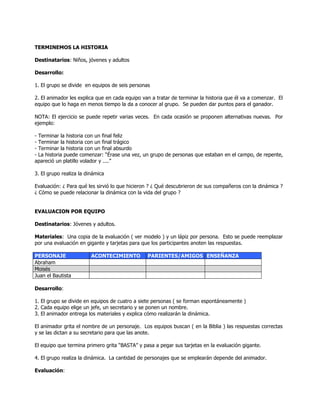 TERMINEMOS LA HISTORIA
Destinatarios: Niños, jóvenes y adultos
Desarrollo:
1. El grupo se divide en equipos de seis personas
2. El animador les explica que en cada equipo van a tratar de terminar la historia que él va a comenzar. El
equipo que lo haga en menos tiempo la da a conocer al grupo. Se pueden dar puntos para el ganador.
NOTA: El ejercicio se puede repetir varias veces. En cada ocasión se proponen alternativas nuevas. Por
ejemplo:
- Terminar la historia con un final feliz
- Terminar la historia con un final trágico
- Terminar la historia con un final absurdo
- La historia puede comenzar: ―Érase una vez, un grupo de personas que estaban en el campo, de repente,
apareció un platillo volador y ....‖
3. El grupo realiza la dinámica
Evaluación: ¿ Para qué les sirvió lo que hicieron ? ¿ Qué descubrieron de sus compañeros con la dinámica ?
¿ Cómo se puede relacionar la dinámica con la vida del grupo ?
EVALUACION POR EQUIPO
Destinatarios: Jóvenes y adultos.
Materiales: Una copia de la evaluación ( ver modelo ) y un lápiz por persona. Esto se puede reemplazar
por una evaluación en gigante y tarjetas para que los participantes anoten las respuestas.
PERSONAJE ACONTECIMIENTO PARIENTES/AMIGOS ENSEÑANZA
Abraham
Moisés
Juan el Bautista
Desarrollo:
1. El grupo se divide en equipos de cuatro a siete personas ( se forman espontáneamente )
2. Cada equipo elige un jefe, un secretario y se ponen un nombre.
3. El animador entrega los materiales y explica cómo realizarán la dinámica.
El animador grita el nombre de un personaje. Los equipos buscan ( en la Biblia ) las respuestas correctas
y se las dictan a su secretario para que las anote.
El equipo que termina primero grita ―BASTA‖ y pasa a pegar sus tarjetas en la evaluación gigante.
4. El grupo realiza la dinámica. La cantidad de personajes que se emplearán depende del animador.
Evaluación:
 