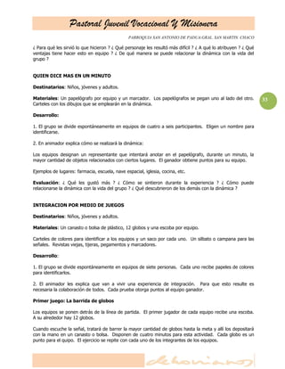 Pastoral Juvenil Vocacional Y Misionera
PARROQUIA SAN ANTONIO DE PADUA.GRAL. SAN MARTIN. CHACO
33
¿ Para qué les sirvió lo que hicieron ? ¿ Qué personaje les resultó más difícil ? ¿ A qué lo atribuyen ? ¿ Qué
ventajas tiene hacer esto en equipo ? ¿ De qué manera se puede relacionar la dinámica con la vida del
grupo ?
QUIEN DICE MAS EN UN MINUTO
Destinatarios: Niños, jóvenes y adultos.
Materiales: Un papelógrafo por equipo y un marcador. Los papelógrafos se pegan uno al lado del otro.
Carteles con los dibujos que se emplearán en la dinámica.
Desarrollo:
1. El grupo se divide espontáneamente en equipos de cuatro a seis participantes. Eligen un nombre para
identificarse.
2. En animador explica cómo se realizará la dinámica:
Los equipos designan un representante que intentará anotar en el papelógrafo, durante un minuto, la
mayor cantidad de objetos relacionados con ciertos lugares. El ganador obtiene puntos para su equipo.
Ejemplos de lugares: farmacia, escuela, nave espacial, iglesia, cocina, etc.
Evaluación: ¿ Qué les gustó más ? ¿ Cómo se sintieron durante la experiencia ? ¿ Cómo puede
relacionarse la dinámica con la vida del grupo ? ¿ Qué descubrieron de los demás con la dinámica ?
INTEGRACION POR MEDIO DE JUEGOS
Destinatarios: Niños, jóvenes y adultos.
Materiales: Un canasto o bolsa de plástico, 12 globos y una escoba por equipo.
Carteles de colores para identificar a los equipos y un saco por cada uno. Un silbato o campana para las
señales. Revistas viejas, tijeras, pegamentos y marcadores.
Desarrollo:
1. El grupo se divide espontáneamente en equipos de siete personas. Cada uno recibe papeles de colores
para identificarlos.
2. El animador les explica que van a vivir una experiencia de integración. Para que esto resulte es
necesaria la colaboración de todos. Cada prueba otorga puntos al equipo ganador.
Primer juego: La barrida de globos
Los equipos se ponen detrás de la línea de partida. El primer jugador de cada equipo recibe una escoba.
A su alrededor hay 12 globos.
Cuando escuche la señal, tratará de barrer la mayor cantidad de globos hasta la meta y allí los depositará
con la mano en un canasto o bolsa. Disponen de cuatro minutos para esta actividad. Cada globo es un
punto para el quipo. El ejercicio se repite con cada uno de los integrantes de los equipos.
 