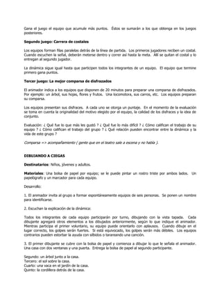 Gana el juego el equipo que acumule más puntos. Éstos se sumarán a los que obtenga en los juegos
posteriores.
Segundo juego: Carrera de costales
Los equipos forman filas paralelas detrás de la línea de partida. Los primeros jugadores reciben un costal.
Cuando escuchen la señal, deberán meterse dentro y correr así hasta la meta. Allí se quitan el costal y lo
entregan al segundo jugador.
La dinámica sigue igual hasta que participen todos los integrantes de un equipo. El equipo que termine
primero gana puntos.
Tercer juego: La mejor comparsa de disfrazados
El animador indica a los equipos que disponen de 20 minutos para preparar una comparsa de disfrazados.
Por ejemplo: un árbol, sus hojas, flores y frutos. Una locomotora, sus carros, etc. Los equipos preparan
su comparsa.
Los equipos presentan sus disfraces. A cada uno se otorga un puntaje. En el momento de la evaluación
se toma en cuenta la originalidad del motivo elegido por el equipo, la calidad de los disfraces y la idea de
conjunto.
Evaluación: ¿ Qué fue lo que más les gustó ? ¿ Qué fue lo más difícil ? ¿ Cómo califican el trabajo de su
equipo ? ¿ Cómo califican el trabajo del grupo ? ¿ Qué relación pueden encontrar entre la dinámica y la
vida de este grupo ?
Comparsa => acompañamiento ( gente que en el teatro sale a escena y no habla ).
DIBUJANDO A CIEGAS
Destinatarios: Niños, jóvenes y adultos.
Materiales: Una bolsa de papel por equipo; se le puede pintar un rostro triste por ambos lados. Un
papelógrafo y un marcador para cada equipo.
Desarrollo:
1. El animador invita al grupo a formar espontáneamente equipos de seis personas. Se ponen un nombre
para identificarse.
2. Escuchan la explicación de la dinámica:
Todos los integrantes de cada equipo participarán por turno, dibujando con la vista tapada. Cada
dibujante agregará otros elementos a los dibujados anteriormente, según lo que indique el animador.
Mientras participa el primer voluntario, su equipo puede orientarlo con aplausos. Cuando dibuje en el
lugar correcto, los golpes serán fuertes. Si está equivocado, los golpes serán más débiles. Los equipos
contrarios pueden estorbar la ayuda con silbidos o tarareando una canción.
3. El primer dibujante se cubre con la bolsa de papel y comienza a dibujar lo que le señala el animador.
Una casa con dos ventanas y una puerta. Entrega la bolsa de papel al segundo participante.
Segundo: un árbol junto a la casa.
Tercero: el sol sobre la casa.
Cuarto: una vaca en el jardín de la casa.
Quinto: la cordillera detrás de la casa.
 