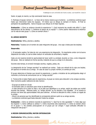 Pastoral Juvenil Vocacional Y Misionera
PARROQUIA SAN ANTONIO DE PADUA.GRAL. SAN MARTIN. CHACO
35
Sexto: el papá, la mamá y su hijo caminando hacia la casa.
4. Participa el equipo número 2. Lo hace de la misma manera que el anterior. La dinámica continúa igual
hasta que intervienen todos los equipos. El motivo que se dibuja es siempre el mismo. Al final se
pomparan los papelógrafos. Gana el equipo cuyo dibujo es el mejor logrado.
Evaluación: ¿ Cómo se sintieron durante la experiencia ? ¿ Qué momento les resultó más difícil ? ¿ Qué
descubrieron de los demás ? ¿ Sintieron el apoyo de su equipo ? ¿ Cómo podría relacionarse la dinámica
con la vida de este grupo ? ¿ Cómo se sienten ahora ?
EL AMIGO SECRETO
Destinatarios: Niños, jóvenes y adultos.
Materiales: Tarjetas con el nombre de cada integrante del grupo. Una caja o bolsa para las tarjetas.
Desarrollo:
1. El animador explica: Se trata de vivir una experiencia de integración. Es importante contar con la buena
disposición de todos, lo cual se debe traducir en actitudes de sinceridad y respeto.
Cada uno de nosotros tendrá la oportunidad de hacer sentir su amistad, durante un mes, a otro integrante
del grupo. Esto se realizará en forma secreta, tratando de que su amigo no lo descubra.
Durante este tiempo, le enviará mensajes escritos, regalos, pistas, etc.
La designación de los ―amigos secretos‖ se realizará por sorteo. Cada uno retirará de la caja una tarjeta;
ahí aparece el nombre de su amigo. En caso de sacar su propio nombre, la cambia por otra.
El grupo determina el tiempo que durará la experiencia, y queda a iniciativa de los participantes elegir el
momento y la forma de comunicarse con su ―amigo secreto‖
2. Transcurrido el plazo fijado para la experiencia, el grupo se reúne para descubrir a los amigos secretos.
Este momento puede realizarse de esta manera:
- El grupo se sienta en círculo
- El animador pide un voluntario para iniciar la identificación
- A esta persona se le cubre la vista y se le pide que identifique a su amigo, según las pistas que recibió
durante ese tiempo. Mientras tanto, su ―amigo secreto‖ se ha ubicado a sus espaldas. Si no acierta la
primera vez tiene dos oportunidades más para adivinar. Al final se descubre la vista y recibe un regalo de
su amigo.
- Ahora a la persona que fue identificada le corresponde adivinar quién es su amigo secreto.
- La dinámica continúa igual hasta descubrir todos los amigos.
Evaluación: ¿ Cómo se sintieron durante la experiencia ? ¿ Qué fue lo más agradable ? ¿ Hubo algo que
les impactó ? ¿ Cómo calificas tu actitud ? ¿ Cómo resumirías esta experiencia ? ¿ Cómo se sienten ahora
en el grupo ? ¿ Ha existido preocupación en el grupo por ser amigos ? ¿Qué actitudes dificultan la
integración del grupo ?
A MEJOR COMUNICACIÓN, MAYOR INTEGRACION
Destinatarios: Niños, jóvenes y adultos.
 