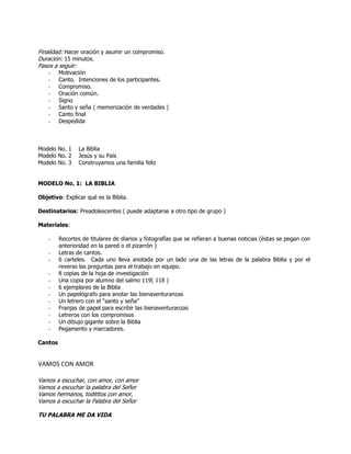 Finalidad: Hacer oración y asumir un compromiso.
Duración: 15 minutos.
Pasos a seguir:
- Motivación
- Canto. Intenciones de los participantes.
- Compromiso.
- Oración común.
- Signo
- Santo y seña ( memorización de verdades )
- Canto final
- Despedida
Modelo No. 1 La Biblia
Modelo No. 2 Jesús y su País
Modelo No. 3 Construyamos una familia feliz
MODELO No. 1: LA BIBLIA
Objetivo: Explicar qué es la Biblia.
Destinatarios: Preadolescentes ( puede adaptarse a otro tipo de grupo )
Materiales:
- Recortes de titulares de diarios y fotografías que se refieran a buenas noticias (éstas se pegan con
anterioridad en la pared o el pizarrón )
- Letras de cantos.
- 6 carteles. Cada uno lleva anotada por un lado una de las letras de la palabra Biblia y por el
reverso las preguntas para el trabajo en equipo.
- 8 copias de la hoja de investigación
- Una copia por alumno del salmo 119( 118 )
- 6 ejemplares de la Biblia
- Un papelógrafo para anotar las bienaventuranzas
- Un letrero con el ―santo y seña‖
- Franjas de papel para escribir las bienaventuranzas
- Letreros con los compromisos
- Un dibujo gigante sobre la Biblia
- Pegamento y marcadores.
Cantos
VAMOS CON AMOR
Vamos a escuchar, con amor, con amor
Vamos a escuchar la palabra del Señor
Vamos hermanos, todititos con amor,
Vamos a escuchar la Palabra del Señor
TU PALABRA ME DA VIDA
 