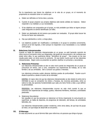 Por la importancia que tienen los objetivos en la vida de un grupo, en el momento de
proponerlos es necesario tener en cuenta que:
a. Deben ser definidos en forma clara y precisa.
b. Cuando el grupo propone sus propios objetivos está dando señales de madurez. Deben
responder a su realidad y a sus necesidades.
c. Si los objetivos son propuestos por el grupo, es más probable que éstos se logren porque
cada integrante se sentirá identificado con ellos.
d. Deben ser planteados de tal manera que puedan ser evaluados. El grupo debe buscar las
formas de hacer esa evaluación.
e. Hay que plantearlos a corto y a largo plazo.
f. Los objetivos pueden ser modificados o cambiados si el grupo lo considera conveniente,
porque ya se han logrado, o bien porque no responden a sus necesidades o a su realidad
como grupo.
II. Relaciones Interpersonales
Cuando se habla de relaciones interpersonales en un grupo, se está haciendo mención de
cómo ocurre el encuentro entre sus integrantes, del grado de comunicación y de confianza que
existe entre ellos, lo que podríamos llamar ―atmósfera de grupo‖. Hay grupos en los que
resulta grato estar; en otros ocurre lo contrario. En eso tienen mucho que ver las relaciones
interpersonales. Según como se presenten se podrían clasificar en primarias y secundarias.
a. Relaciones Primarias:
Las relaciones interpersonales se dan en este nivel cuando los integrantes de un grupo se
comunican sin temor, cara a cara, comparten sus experiencias de trabajo, de su vida
familiar y de sus amistades. Dan a conocer sus gustos e intereses.
Las relaciones primarias suelen alcanzar distintos grados de profundidad. Pueden ocurrir
desde la periferia o desde el centro de la intimidad.
CENTRO: Un signo claro de que las relaciones interpersonales se dan desde el centro de la
intimidad es que se comparten los éxitos y fracasos, las vivencias personales, cómo se
valora la vida, las opciones fundamentales que cada uno tiene frente a ésta y que definen
su personalidad.
PERIFERIA: Las relaciones interpersonales ocurren en este nivel cuando lo que se
comunica son experiencias de trabajo, gustos, relaciones familiares, intereses y actividades
pastorales.
b. Relaciones Secundarias:
Son aquellas en que las personas se relacionan en forma impersonal; la comunicación es
superficial, se habla de deportes, de programas de televisión, del tiempo, de actividades
laborales, etc.
Las relaciones interpersonales pueden revelarnos, entre otros datos, de qué tipo de grupo
se trata y en qué etapa de desarrollo se encuentra.
III. El liderazgo
En este documento se usa el término líder para referirnos a la persona que dirige el grupo.
 