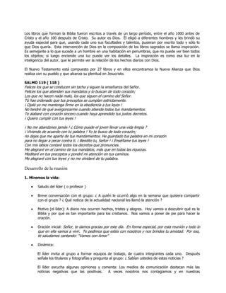 Los libros que forman la Biblia fueron escritos a través de un largo período, entre el año 1000 antes de
Cristo y el año 100 después de Cristo. Su autor es Dios. Él eligió a diferentes hombres y les brindó su
ayuda especial para que, usando cada uno sus facultades y talentos, pusieran por escrito todo y sólo lo
que Dios quería. Esta intervención de Dios en la composición de los libros sagrados se llama inspiración.
Es semejante a lo que sucede a un hombre en una habitación en penumbras, que no puede ver bien todos
los objetos; si luego enciende una luz puede ver los detalles. La inspiración es como esa luz en la
inteligencia del autor, que le permite ver la relación de los hechos diarios con Dios.
El Nuevo Testamento está compuesto por 27 libros y en ellos encontramos la Nueva Alianza que Dios
realiza con su pueblo y que alcanza su plenitud en Jesucristo.
SALMO 119 ( 118 )
Felices los que se conducen sin tacha y siguen la enseñanza del Señor.
Felices los que atienden sus mandatos y lo buscan de todo corazón;
Los que no hacen nada malo, los que siguen el camino del Señor.
Tú has ordenado que tus preceptos se cumplan estrictamente.
¡ Ojalá yo me mantenga firme en la obediencia a tus leyes !
No tendré de qué avergonzarme cuando atienda todos tus mandamientos.
Te alabaré con corazón sincero cuando haya aprendido tus justos decretos.
¡ Quiero cumplir con tus leyes !
¡ No me abandones jamás ! ¿ Cómo puede el joven llevar una vida limpia ?
¡ Viviendo de acuerdo con tu palabra ! Yo te busco de todo corazón;
no dejes que me aparte de tus mandamientos. He guardado tus palabra en mi corazón
para no llegar a pecar contra ti. ¡ Bendito tu, Señor ! ¡ Enséñame tus leyes !
Con mis labios contaré todos los decretos que pronuncies.
Me alegraré en el camino de tus mandatos, más que en todas las riquezas.
Meditaré en tus preceptos y pondré mi atención en tus caminos.
Me alegraré con tus leyes y no me olvidaré de tu palabra.
Desarrollo de la reunión
1. Miremos la vida:
Saludo del líder ( o profesor )
Breve conversación con el grupo: ¿ A quién le ocurrió algo en la semana que quisiera compartir
con el grupo ? ¿ Qué noticia de la actualidad nacional les llamó la atención ?
Motivo (el líder): A diario nos ocurren hechos, tristes y alegres. Hoy vamos a descubrir qué es la
Biblia y por qué es tan importante para los cristianos. Nos vamos a poner de pie para hacer la
oración.
Oración inicial: Señor, te damos gracias por este día. En forma especial, por esta reunión y todo lo
que en ella vamos a vivir. Te pedimos que estés con nosotros y nos brindes tu amistad. Por eso,
te saludamos cantando: ―Vamos con Amor‖
Dinámica:
El líder invita al grupo a formar equipos de trabajo, de cuatro integrantes cada uno. Después
señala los titulares y fotografías y pregunta al grupo: ¿ Sabían ustedes de estas noticias ?
El líder escucha algunas opiniones y comenta: Los medios de comunicación destacan más las
noticias negativas que las positivas. A veces nosotros nos contagiamos y en nuestras
 