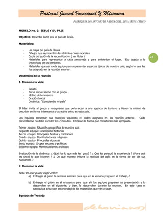 Pastoral Juvenil Vocacional Y Misionera
PARROQUIA SAN ANTONIO DE PADUA.GRAL. SAN MARTIN. CHACO
43
MODELO No. 2: JESUS Y SU PAIS
Objetivo: Describir cómo era el país de Jesús.
Materiales:
- Un mapa del país de Jesús
- Dibujos que representen las distintas clases sociales
- Copia del guión de la escenificación ( ver Guía )
- Materiales para representar a cada personaje y para ambientar el lugar. Eso queda a la
creatividad de las personas.
- Materiales que usa cada equipo para representar aspectos típicos de nuestro país, según lo que les
fue asignado en la reunión anterior.
Desarrollo de la reunión
1. Miremos la vida:
- Saludo
- Breve conversación con el grupo
- Motivo del encuentro
- Oración Inicial
- Dinámica: ―Conociendo mi país‖
El líder invita al grupo a imaginarse que pertenecen a una agencia de turismo y tienen la misión de
describir en forma interesante y atractiva cómo es este país.
Los equipos presentan sus trabajos siguiendo el orden asignado en los reunión anterior. Cada
presentación no debe exceder los 7 minutos. Emplean la forma que consideran más apropiada.
Primer equipo: Situación geográfica de nuestro país
Segundo equipo: Descripción histórica
Tercer equipo: Principales fiestas y tradiciones
Cuarto equipo: Manifestaciones religiosas
Quinto equipo: Principales riquezas
Sexto equipo: Grupos sociales y políticos
Séptimo equipo: Manifestaciones artísticas
Evaluación de la dinámica: ¿ Qué fue lo que más les gustó ? ¿ Que les pareció la experiencia ? ¿Para qué
les sirvió lo que hicieron ? ¿ De qué manera influye la realidad del país en la forma de ser de sus
habitantes ?
2. Iluminar la vida:
Nota: El líder puede elegir entre:
a) Entregar el guión la semana anterior para que en la semana preparen el trabajo, ó
b) Entregar el guión en el encuentro para que ahí los equipos preparen su presentación y lo
desarrollen en el siguiente, o bien, la desarrollen durante la reunión. En este caso el
catequista avisa con anterioridad de los materiales que van a usar.
Equipos de Trabajo:
 
