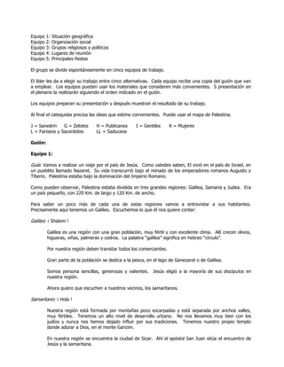 Equipo 1: Situación geográfica
Equipo 2: Organización social
Equipo 3: Grupos religiosos y políticos
Equipo 4: Lugares de reunión
Equipo 5: Principales fiestas
El grupo se divide espontáneamente en cinco equipos de trabajo.
El líder les da a elegir su trabajo entre cinco alternativas. Cada equipo recibe una copia del guión que van
a emplear. Los equipos pueden usar los materiales que consideren más convenientes. S presentación en
el plenario la realizarán siguiendo el orden indicado en el guión.
Los equipos preparan su presentación y después muestran el resultado de su trabajo.
Al final el catequista precisa las ideas que estime convenientes. Puede usar el mapa de Palestina.
J = Sanedrín G = Zelotes H = Publicanos I = Gentiles K = Mujeres
L = Fariseos y Sacerdotes LL = Saduceos
Guión:
Equipo 1:
Guía: Vamos a realizar un viaje por el país de Jesús. Como ustedes saben, El vivió en el país de Israel, en
un pueblito llamado Nazaret. Su vida transcurrió bajo el reinado de los emperadores romanos Augusto y
Tiberio. Palestina estaba bajo la dominación del Imperio Romano.
Como pueden observar, Palestina estaba dividida en tres grandes regiones: Galilea, Samaria y Judea. Era
un país pequeño, con 220 Km. de largo y 120 Km. de ancho.
Para saber un poco más de cada una de estas regiones vamos a entrevistar a sus habitantes.
Precisamente aquí tenemos un Galileo. Escuchemos lo que él nos quiere contar:
Galileo: ¡ Shalom !
Galilea es una región con una gran población, muy fértil y con excelente clima. Allí crecen olivos,
higueras, viñas, palmeras y cedros. La palabra ―galilea‖ significa en hebreo ―círculo‖.
Por nuestra región deben transitar todos los comerciantes.
Gran parte de la población se dedica a la pesca, en el lago de Genezaret o de Galilea.
Somos persona sencillas, generosas y valientes. Jesús eligió a la mayoría de sus discípulos en
nuestra región.
Ahora quiero que escuchen a nuestros vecinos, los samaritanos.
Samaritano: ¡ Hola !
Nuestra región está formada por montañas poco escarpadas y está separada por anchos valles,
muy fértiles. Tenemos un alto nivel de desarrollo urbano. No nos llevamos muy bien con los
judíos y nunca nos hemos dejado influir por sus tradiciones. Tenemos nuestro propio templo
donde adorar a Dios, en el monte Garizim.
En nuestra región se encuentra la ciudad de Sicar. Ahí el apóstol San Juan sitúa el encuentro de
Jesús y la samaritana.
 