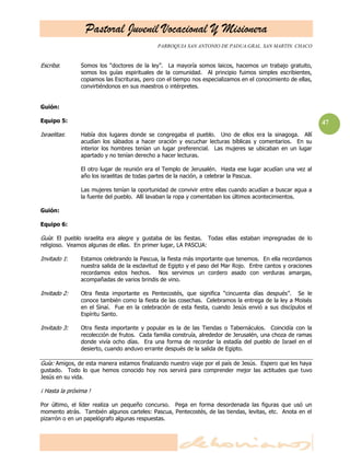 Pastoral Juvenil Vocacional Y Misionera
PARROQUIA SAN ANTONIO DE PADUA.GRAL. SAN MARTIN. CHACO
47
Escriba: Somos los ―doctores de la ley‖. La mayoría somos laicos, hacemos un trabajo gratuito,
somos los guías espirituales de la comunidad. Al principio fuimos simples escribientes,
copiamos las Escrituras, pero con el tiempo nos especializamos en el conocimiento de ellas,
convirtiéndonos en sus maestros o intérpretes.
Guión:
Equipo 5:
Israelitas: Había dos lugares donde se congregaba el pueblo. Uno de ellos era la sinagoga. Allí
acudían los sábados a hacer oración y escuchar lecturas bíblicas y comentarios. En su
interior los hombres tenían un lugar preferencial. Las mujeres se ubicaban en un lugar
apartado y no tenían derecho a hacer lecturas.
El otro lugar de reunión era el Templo de Jerusalén. Hasta ese lugar acudían una vez al
año los israelitas de todas partes de la nación, a celebrar la Pascua.
Las mujeres tenían la oportunidad de convivir entre ellas cuando acudían a buscar agua a
la fuente del pueblo. Allí lavaban la ropa y comentaban los últimos acontecimientos.
Guión:
Equipo 6:
Guía: El pueblo israelita era alegre y gustaba de las fiestas. Todas ellas estaban impregnadas de lo
religioso. Veamos algunas de ellas. En primer lugar, LA PASCUA:
Invitado 1: Estamos celebrando la Pascua, la fiesta más importante que tenemos. En ella recordamos
nuestra salida de la esclavitud de Egipto y el paso del Mar Rojo. Entre cantos y oraciones
recordamos estos hechos. Nos servimos un cordero asado con verduras amargas,
acompañadas de varios brindis de vino.
Invitado 2: Otra fiesta importante es Pentecostés, que significa ―cincuenta días después‖. Se le
conoce también como la fiesta de las cosechas. Celebramos la entrega de la ley a Moisés
en el Sinaí. Fue en la celebración de esta fiesta, cuando Jesús envió a sus discípulos el
Espíritu Santo.
Invitado 3: Otra fiesta importante y popular es la de las Tiendas o Tabernáculos. Coincidía con la
recolección de frutos. Cada familia construía, alrededor de Jerusalén, una choza de ramas
donde vivía ocho días. Era una forma de recordar la estadía del pueblo de Israel en el
desierto, cuando anduvo errante después de la salida de Egipto.
Guía: Amigos, de esta manera estamos finalizando nuestro viaje por el país de Jesús. Espero que les haya
gustado. Todo lo que hemos conocido hoy nos servirá para comprender mejor las actitudes que tuvo
Jesús en su vida.
¡ Hasta la próxima !
Por último, el líder realiza un pequeño concurso. Pega en forma desordenada las figuras que usó un
momento atrás. También algunos carteles: Pascua, Pentecostés, de las tiendas, levitas, etc. Anota en el
pizarrón o en un papelógrafo algunas respuestas.
 