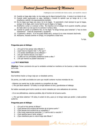 Pastoral Juvenil Vocacional Y Misionera
PARROQUIA SAN ANTONIO DE PADUA.GRAL. SAN MARTIN. CHACO
57
10. Cuando yo haga algo malo, no me exijas que te diga el porqué lo hice. A veces ni yo mismo lo sé.
11. Cuando estés equivocado en algo, admítelo y crecerá la opinión que yo tengo de ti, y me
ensañaras a admitir mis equivocaciones también,
12. No me digas que haga una cosa y tú no la hagas. Yo aprenderé y haré siempre lo que tú hagas,
aunque no lo digas, pero nunca haré lo que tú digas y no hagas.
13. Enséñame a amar y a conocer a Dios. No importa si en el colegio me lo quieren enseñar, porque
de nada vale si yo veo que tú no conoces ni amas a Dios.
14. Cuando te cuente un problema mío, no me digas ―no tengo tiempo para tonterías‖ o ―eso no tiene
importancia‖. Trata de comprender y ayudarme.
15. Y quiéreme y dímero. A mí me gusta oírtelo decir, aunque tú no creas necesario decírmelo.
16. Abrázame, necesito sentirte mi amigo, mi compañero a toda hora.
Tu hijo.
Preguntas para el diálogo:
1. ¿ En qué te hizo pensar esta reflexión ?
2. ¿ Qué frase te impactó más ? ¿ Por qué ?
3. ¿ Te sientes identificado con la reflexión ?
4. ¿ De qué manera educas a tus hijos ?
5. ¿ Cuáles son tus principales problemas frente a ellos ?
6. ¿ De qué manera se pueden solucionar ?
--- YO Y NOSOTROS
Objetivo: Tomar conciencia de que la verdadera amistad se mantiene en los buenos y malos momentos
de la vida.
Narración:
Dos hombres hacían un largo viaje por un desolado camino.
De pronto, uno halló una bolsita de cuero que resultó contener muchas monedas de oro.
- Estamos con suerte hoy, le dijo contento su compañero de viaje.
- ¿ Por qué dices estamos ? Di estás, lo corrigió altanero el otro, guardándose el hallazgo.
No habían avanzado gran trecho cuando se vieron rodeados por unos salteadores de caminos.
- Si no nos defendemos, estamos perdidos, dijo el hombre de la buena suerte.
- ¿ Por qué dices estamos ? Di estoy, le aclaró el otro, pues yo no tengo nada que perder y nada podrían
quitarme.
Preguntas para el diálogo:
1. ¿ En qué te hizo pensar la fábula ?
2. ¿ Qué piensas de la actitud del hombre de la buena suerte ?
3. ¿ Qué piensas de la actitud de su compañero ?
4. ¿ Has vivido experiencias parecidas ? ¿ Cuál ha sido tu reacción ?
5. ¿ Qué significa para ti tener amigos ?
6. ¿ Que enseñanza para tu vida te deja esta fábula ?
 