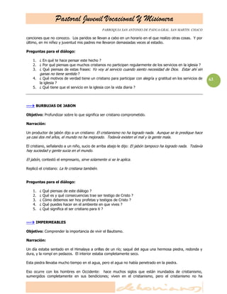 Pastoral Juvenil Vocacional Y Misionera
PARROQUIA SAN ANTONIO DE PADUA.GRAL. SAN MARTIN. CHACO
63
canciones que no conozco. Los paridos se llevan a cabo en un horario en el que realizo otras cosas. Y por
último, en mi niñez y juventud mis padres me llevaron demasiadas veces al estadio.
Preguntas para el diálogo:
1. ¿ En qué te hace pensar este hecho ?
2. ¿ Por qué piensas que muchos cristianos no participan regularmente de los servicios en la iglesia ?
3. ¿ Qué piensas de estas frases: Yo voy al servicio cuando siento necesidad de Dios. Estar ahí sin
ganas no tiene sentido ?
4. ¿ Qué motivos de verdad tiene un cristiano para participar con alegría y gratitud en los servicios de
la iglesia ?
5. ¿ Qué tiene que el servicio en la iglesia con la vida diaria ?
--- BURBUJAS DE JABON
Objetivo: Profundizar sobre lo que significa ser cristiano comprometido.
Narración:
Un productor de jabón dijo a un cristiano: El cristianismo no ha logrado nada. Aunque se le predique hace
ya casi dos mil años, el mundo no ha mejorado. Todavía existen el mal y la gente mala.
El cristiano, señalando a un niño, sucio de arriba abajo le dijo: El jabón tampoco ha logrado nada. Todavía
hay suciedad y gente sucia en el mundo.
El jabón, contestó el empresario, sirve solamente si se le aplica.
Replicó el cristiano: La fe cristiana también.
Preguntas para el diálogo:
1. ¿ Qué piensas de este diálogo ?
2. ¿ Qué es y qué consecuencias trae ser testigo de Cristo ?
3. ¿ Cómo debemos ser hoy profetas y testigos de Cristo ?
4. ¿ Qué puedes hacer en el ambiente en que vives ?
5. ¿ Qué significa el ser cristiano para ti ?
--- IMPERMEABLES
Objetivo: Comprender la importancia de vivir el Bautismo.
Narración:
Un día estaba sentado en el Himalaya a orillas de un río; saqué del agua una hermosa piedra, redonda y
dura, y la rompí en pedazos. El interior estaba completamente seco.
Esta piedra llevaba mucho tiempo en el agua, pero el agua no había penetrado en la piedra.
Eso ocurre con los hombres en Occidente: hace muchos siglos que están inundados de cristianismo,
sumergidos completamente en sus bendiciones; viven en el cristianismo, pero el cristianismo no ha
 