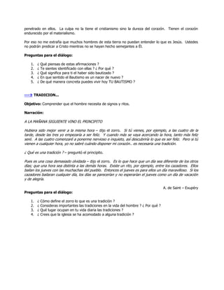 penetrado en ellos. La culpa no la tiene el cristianismo sino la dureza del corazón. Tienen el corazón
endurecido por el materialismo.
Por eso no me extraña que muchos hombres de esta tierra no puedan entender lo que es Jesús. Ustedes
no podrán predicar a Cristo mientras no se hayan hecho semejantes a Él.
Preguntas para el diálogo:
1. ¿ Qué piensas de estas afirmaciones ?
2. ¿ Te sientes identificado con ellas ? ¿ Por qué ?
3. ¿ Qué significa para ti el haber sido bautizado ?
4. ¿ En que sentido el Bautismo es un nacer de nuevo ?
5. ¿ De qué manera concreta puedes vivir hoy TU BAUTISMO ?
--- TRADICION...
Objetivo: Comprender que el hombre necesita de signos y ritos.
Narración:
A LA MAÑANA SIGUIENTE VINO EL PRINCIPITO
Hubiera sido mejor venir a la misma hora – dijo el zorro. Si tú vienes, por ejemplo, a las cuatro de la
tarde, desde las tres yo empezaría a ser feliz. Y cuando más se vaya acercando la hora, tanto más feliz
seré. A las cuatro comenzaré a ponerme nervioso e inquieto, así descubriría lo que es ser feliz. Pero si tú
vienen a cualquier hora, yo no sabré cuándo disponer mi corazón.. es necesaria una tradición.
¿ Qué es una tradición ? – preguntó el principito.
Pues es una cosa demasiado olvidada – dijo el zorro. Es lo que hace que un día sea diferente de los otros
días; que una hora sea distinta a las demás horas. Existe un rito, por ejemplo, entre los cazadores. Ellos
bailan los jueves con las muchachas del pueblo. Entonces el jueves es para ellos un día maravilloso. Si los
cazadores bailaran cualquier día, los días se parecerían y no esperarían el jueves como un día de vacación
y de alegría.
A. de Saint – Exupéry
Preguntas para el diálogo:
1. ¿ Cómo define el zorro lo que es una tradición ?
2. ¿ Consideras importantes las tradiciones en la vida del hombre ? ¿ Por qué ?
3. ¿ Qué lugar ocupan en tu vida diaria las tradiciones ?
4. ¿ Crees que la iglesia se ha acomodado a alguna tradición ?
 