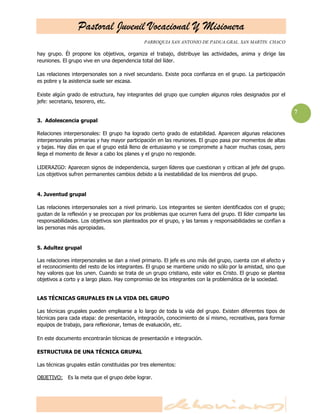 Pastoral Juvenil Vocacional Y Misionera
PARROQUIA SAN ANTONIO DE PADUA.GRAL. SAN MARTIN. CHACO
7
hay grupo. Él propone los objetivos, organiza el trabajo, distribuye las actividades, anima y dirige las
reuniones. El grupo vive en una dependencia total del líder.
Las relaciones interpersonales son a nivel secundario. Existe poca confianza en el grupo. La participación
es pobre y la asistencia suele ser escasa.
Existe algún grado de estructura, hay integrantes del grupo que cumplen algunos roles designados por el
jefe: secretario, tesorero, etc.
3. Adolescencia grupal
Relaciones interpersonales: El grupo ha logrado cierto grado de estabilidad. Aparecen algunas relaciones
interpersonales primarias y hay mayor participación en las reuniones. El grupo pasa por momentos de altas
y bajas. Hay días en que el grupo está lleno de entusiasmo y se compromete a hacer muchas cosas, pero
llega el momento de llevar a cabo los planes y el grupo no responde.
LIDERAZGO: Aparecen signos de independencia, surgen líderes que cuestionan y critican al jefe del grupo.
Los objetivos sufren permanentes cambios debido a la inestabilidad de los miembros del grupo.
4. Juventud grupal
Las relaciones interpersonales son a nivel primario. Los integrantes se sienten identificados con el grupo;
gustan de la reflexión y se preocupan por los problemas que ocurren fuera del grupo. El líder comparte las
responsabilidades. Los objetivos son planteados por el grupo, y las tareas y responsabilidades se confían a
las personas más apropiadas.
5. Adultez grupal
Las relaciones interpersonales se dan a nivel primario. El jefe es uno más del grupo, cuenta con el afecto y
el reconocimiento del resto de los integrantes. El grupo se mantiene unido no sólo por la amistad, sino que
hay valores que los unen. Cuando se trata de un grupo cristiano, este valor es Cristo. El grupo se plantea
objetivos a corto y a largo plazo. Hay compromiso de los integrantes con la problemática de la sociedad.
LAS TÉCNICAS GRUPALES EN LA VIDA DEL GRUPO
Las técnicas grupales pueden emplearse a lo largo de toda la vida del grupo. Existen diferentes tipos de
técnicas para cada etapa: de presentación, integración, conocimiento de sí mismo, recreativas, para formar
equipos de trabajo, para reflexionar, temas de evaluación, etc.
En este documento encontrarán técnicas de presentación e integración.
ESTRUCTURA DE UNA TÉCNICA GRUPAL
Las técnicas grupales están constituidas por tres elementos:
OBJETIVO: Es la meta que el grupo debe lograr.
 
