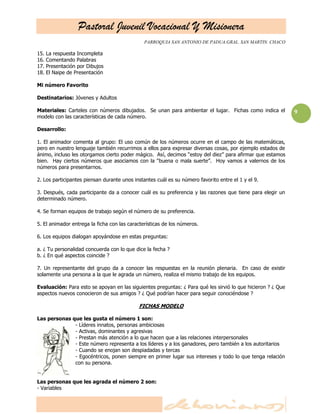 Pastoral Juvenil Vocacional Y Misionera
PARROQUIA SAN ANTONIO DE PADUA.GRAL. SAN MARTIN. CHACO
9
15. La respuesta Incompleta
16. Comentando Palabras
17. Presentación por Dibujos
18. El Naipe de Presentación
Mi número Favorito
Destinatarios: Jóvenes y Adultos
Materiales: Carteles con números dibujados. Se unan para ambientar el lugar. Fichas como indica el
modelo con las características de cada número.
Desarrollo:
1. El animador comenta al grupo: El uso común de los números ocurre en el campo de las matemáticas,
pero en nuestro lenguaje también recurrimos a ellos para expresar diversas cosas, por ejemplo estados de
ánimo, incluso les otorgamos cierto poder mágico. Así, decimos ―estoy del diez‖ para afirmar que estamos
bien. Hay ciertos números que asociamos con la ―buena o mala suerte‖. Hoy vamos a valernos de los
números para presentarnos.
2. Los participantes piensan durante unos instantes cuál es su número favorito entre el 1 y el 9.
3. Después, cada participante da a conocer cuál es su preferencia y las razones que tiene para elegir un
determinado número.
4. Se forman equipos de trabajo según el número de su preferencia.
5. El animador entrega la ficha con las características de los números.
6. Los equipos dialogan apoyándose en estas preguntas:
a. ¿ Tu personalidad concuerda con lo que dice la fecha ?
b. ¿ En qué aspectos coincide ?
7. Un representante del grupo da a conocer las respuestas en la reunión plenaria. En caso de existir
solamente una persona a la que le agrada un número, realiza el mismo trabajo de los equipos.
Evaluación: Para esto se apoyan en las siguientes preguntas: ¿ Para qué les sirvió lo que hicieron ? ¿ Que
aspectos nuevos conocieron de sus amigos ? ¿ Qué podrían hacer para seguir conociéndose ?
FICHAS MODELO
Las personas que les gusta el número 1 son:
- Líderes innatos, personas ambiciosas
- Activas, dominantes y agresivas
- Prestan más atención a lo que hacen que a las relaciones interpersonales
- Este número representa a los líderes y a los ganadores, pero también a los autoritarios
- Cuando se enojan son despiadadas y tercas
- Egocéntricos, ponen siempre en primer lugar sus intereses y todo lo que tenga relación
con su persona.
Las personas que les agrada el número 2 son:
- Variables
 