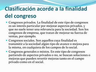 Clasificación acorde a la finalidad del congresoCongresos privados. La finalidad de este tipo de congresos es un interés particular por mejorar aspectos privados, y que no suele tener una relevancia para la sociedad. Son los congresos de empresa, que tratan de mejorar su fuerza de ventas, por ejemplo.Congresos sociales. Son aquellos cuya finalidad es transmitir a la sociedad algún tipo de avance o mejora para la misma, en cualquiera de los campos de lo social.Congresos generales o mixtos. En este tipo de congresos partiendo de aspectos privados o no, se buscan soluciones o mejoras que pueden revertir mejoras tanto en el campo privado como en el social.