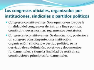 Los congresos oficiales, organizados por instituciones, sindicales o partidos políticosCongresos constituyentes. Son aquellos en los que la finalidad del congreso es definir una línea política, constituir nuevas normas, reglamentos o estatutosCongresos reconstituyentes. Se dan cuando, posterior a un congreso constituyente, una institución, organización, sindicato o partido político, se ha desviado de su definición, objetivos y documentos fundamentales, y tiene la finalidad de restituir su constitución o principios fundamentales.