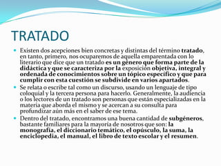 TRATADOExisten dos acepciones bien concretas y distintas del término tratado, en tanto, primero, nos ocuparemos de aquella emparentada con lo literario que dice que un tratado es un género que forma parte de la didáctica y que se caracteriza por la exposición objetiva, integral y ordenada de conocimientos sobre un tópico específico y que para cumplir con esta cuestión se subdivide en varios apartados. Se relata o escribe tal como un discurso, usando un lenguaje de tipo coloquial y la tercera persona para hacerlo. Generalmente, la audiencia o los lectores de un tratado son personas que están especializadas en la materia que aborda el mismo y se acercan a su consulta para profundizar aún más en el saber de ese tema. Dentro del tratado, encontramos una buena cantidad de subgéneros, bastante familiares para la mayoría de nosotros que son: la monografía, el diccionario temático, el opúsculo, la suma, la enciclopedia, el manual, el libro de texto escolar y el resumen.