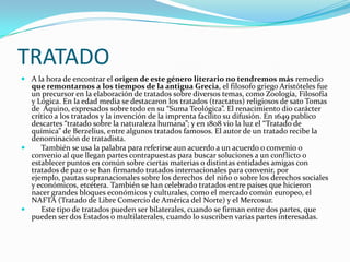 TRATADOA la hora de encontrar el origen de este género literario no tendremos más remedio que remontarnos a los tiempos de la antigua Grecia, el filosofo griego Aristóteles fue un precursor en la elaboración de tratados sobre diversos temas, como Zoología, Filosofía y Lógica. En la edad media se destacaron los tratados (tractatus) religiosos de sato Tomas de  Aquino, expresados sobre todo en su “Suma Teológica”. El renacimiento dio carácter crítico a los tratados y la invención de la imprenta facilito su difusión. En 1649 publico descartes “tratado sobre la naturaleza humana”; y en 1808 vio la luz el “Tratado de química” de Berzelius, entre algunos tratados famosos. El autor de un tratado recibe la denominación de tratadista.     También se usa la palabra para referirse aun acuerdo a un acuerdo o convenio o convenio al que llegan partes contrapuestas para buscar soluciones a un conflicto o establecer puntos en común sobre ciertas materias o distintas entidades amigas con tratados de paz o se han firmando tratados internacionales para convenir, por ejemplo, pautas supranacionales sobre los derechos del niño o sobre los derechos sociales y económicos, etcétera. También se han celebrado tratados entre países que hicieron nacer grandes bloques económicos y culturales, como el mercado común europeo, el NAFTA (Tratado de Libre Comercio de América del Norte) y el Mercosur.     Este tipo de tratados pueden ser bilaterales, cuando se firman entre dos partes, que pueden ser dos Estados o multilaterales, cuando lo suscriben varias partes interesadas.  