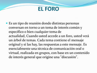 EL FOROEs un tipo de reunión donde distintas personas conversan en torno a un tema de interés común y específico o bien cualquier tema de actualidad, Cuando usted accede a un foro, usted verá un árbol de temas. Cada tema contiene el mensaje original y si las hay, las respuestas a este mensaje. Es esencialmente una técnica de comunicación oral o virtual, realizada en grupos, con base en un contenido de interés general que origine una "discusión".